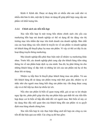 Kênh 4: Kênh dài. Được sử dụng khi có nhiều nhà sản xuất nhỏ và
nhiều nhà bán lẻ nhỏ, một đại lý được sử dụng để giúp phối hợp cung cấp sản
phẩm với khối lượng lớn.
1.4.4. Chính sách xúc tiến hỗn hợp
Xúc tiến hỗn hợp là một trong bốn nhóm chính sách chủ yếu của
marketing hỗn hợp mà doanh nghiệp có thể sử dụng để tác động vào thị
trường mục tiêu nhằm đạt mục tiêu kinh doanh cảu doanh nghiệp. Bản chất
của các hoạt động xúc tiến chính là truyền tin về sản phẩm và doanh nghiệp
tới khách hàng để thuyết phục họ mua sản phẩm. Vì vậy có thể coi đây là các
hoạt động truyền thông marketing.
Mọi doanh nghiệp đều phải thực hiện một số nhiệm vụ marketing khác
nhau. Trước hết, các doanh nghiệp phải cung cấp cho khách hàng tiềm năng
thông tin về sản phẩm hoặc dịch vụ của mình. Sau đó, họ phải thông tin cho
những khách hàng về đặc tính và những lợi ích của sản phẩm mà họ sẽ thu
được khi sử dụng.
Nhiệm vụ tiếp theo là thuyết phục khách hàng mua sản phẩm. Và sau
khi khách hàng đã sử dụng sản phẩm trong một thời gian dài, nhiệm vụ sẽ
nhắc nhở cho người mua hàng biết rằng sản phẩm này vẫn đang được cung
cấp và có thể tiếp tục đem lại nhiều lợi ích.
Nếu như sản phẩm là biến số quan trọng nhất, giá cả tạo ra lợi nhuận
ngay lập tức, phân phối giúp tiêu thụ sản phẩm hiệu quả nhất thì xúc tiến hỗn
hợp được coi là biến số hấp dẫn nhất đối với người mua. Bởi biến số này có
tác dụng thúc đẩy mối quan tâm của khách hàng đến sản phẩm và ra quyết
định mua hàng nhanh chóng hơn.
Xúc tiến hỗn hợp là việc thực hiện bằng cách kết hợp các công cụ xúc
tiến để đạt hiệu quả cao nhất. Các công cụ đó bao gồm:
35
 