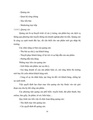 - Quảng cáo
- Quan hệ công chúng
- Xúc tiến bán
- Marketing trực tiếp
1.4.4.1. Quảng cáo
Quảng cáo là sự thuyết trình về các ý tưởng, sản phẩm hay các dịch vụ
thông qua phương tiện truyền thông mà doanh nghiệp phải trả tiền. Quảng cáo
là công cụ cạnh tranh đắc lực, rất cần thiết cho sản phẩm mới gia nhập thị
trường.
Các chức năng cơ bản cảu quảng cáo:
- Thu hút sự chú ý của khách hàng.
- Thuyết phục khách hàng về lợi ích và sự hấp dẫn của sản phẩm.
- Hướng dẫn tiêu dùng.
Những mục tiêu của quảng cáo:
- Giới thiệu sản phẩm, tạo sự chú ý.
- Gia tăng doanh số của sản phẩm hiện có, mở rộng thêm thị trường
mới hay lôi cuốn nhóm khách hàng mới.
- Củng cố uy tín nhãn hiệu, tạo lòng tin đối với khách hàng, chống lại
sự cạnh tranh.
Việc quyết định lựa chọn mục tiêu quảng cáo tùy thuộc vào các giai
đoạn của chu kỳ đời sống sản phẩm.
Các phương tiện quảng cáo phổ biến: truyền hình, đài phát thanh, báo
online, báo giấy, ấn phẩm, tờ rơi, biển hiệu…
Quy trình xúc tiến việc tổ chức hoạt động quảng cáo:
- Xác định mục tiêu quảng cáo.
- Các quyết định để quảng cáo.
36
 