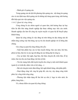 - Đánh giá về quảng cáo.
Trong quảng cáo du lịch thì phương tiện quảng cáo, nội dung tin quảng
cáo và xác định mục đích quảng cáo là những nội dung quan trọng, ảnh hưởng
đến hiệu quả của việc quảng cáo.
1.4.4.2. Quan hệ công chúng
Công chúng là các nhóm người có quan tâm, ảnh hưởng thực tại hay
tiềm ẩn đến khả năng doanh nghiệp đạt được những mục tiêu cảu mình.
Doanh nghiệp cần làm tốt công tác tuyên truyền và quan hệ để thuyết phục
khách hàng.
Quan hệ công chúng là việc đăng tải trên thông tin đại chúng nào đó
nhằm tăng cường việc bán hàng, tạo uy tín cho doanh nghiệp với số đông dân
chúng.
Các công cụ quan hệ công chúng chủ yếu:
- Xuất bản phẩm hay các tư liệu truyền thông: báo cáo năm, bài báo,
phim tư liệu, bản tin và các tạp chí đăng tải các thông đạt từ công ty.
- Các sự kiện: hội nghị, họp báo, hội thảo chuyên đề, triển lãm, lễ kỷ
niệm, bảo trợ cho các hoạt động văn hóa xã hội.
- Tin tức mang tính chất tuyên truyền cho công ty một cách khách quan
(quản lý có trình độ, nhân viên có kỹ năng…)
- Bài nói chuyện trước đám đông, hội nghị khách hàng, nhà phân phối.
- Hoạt động công ích: ủng hộ giúp đỡ, cứu trợ, xây dựng công trình
phúc lợi, công trình công cộng.
- Phương tiện nhận dạng để thu hút sự chú ý: logo in trên sách, ấn
phẩm, bảng hiệu…
Ưu, nhược điểm của quan hệ công chúng:
37
 