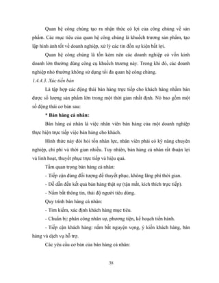 Quan hệ công chúng tạo ra nhận thức có lợi của công chúng về sản
phẩm. Các mục tiêu của quan hệ công chúng là khuếch trương sản phẩm, tạo
lập hình ảnh tốt về doanh nghiệp, xử lý các tin đồn sự kiện bất lợi.
Quan hệ công chúng là tốn kém nên các doanh nghiệp có vốn kinh
doanh lớn thường dùng công cụ khuếch trương này. Trong khi đó, các doanh
nghiệp nhỏ thường không sử dụng tối đa quan hệ công chúng.
1.4.4.3. Xúc tiến bán
Là tập hợp các động thái bán hàng trực tiếp cho khách hàng nhằm bán
được số lượng sản phẩm lớn trong một thời gian nhất định. Nó bao gồm một
số động thái cơ bản sau:
* Bán hàng cá nhân:
Bán hàng cá nhân là việc nhân viên bán hàng của một doanh nghiệp
thực hiện trực tiếp việc bán hàng cho khách.
Hình thức này đòi hỏi tốn nhân lực, nhân viên phải có kỹ năng chuyên
nghiệp, chi phí và thời gian nhiều. Tuy nhiên, bán hàng cá nhân rất thuận lợi
và linh hoạt, thuyết phục trực tiếp và hiệu quả.
Tầm quan trọng bán hàng cá nhân:
- Tiếp cận đúng đối tượng để thuyết phục, không lãng phí thời gian.
- Dễ dẫn đến kết quả bán hàng thật sự (tận mắt, kích thích trực tiếp).
- Nắm bắt thông tin, thái độ người tiêu dùng.
Quy trình bán hàng cá nhân:
- Tìm kiếm, xác định khách hàng mục tiêu.
- Chuẩn bị: phân công nhân sự, phương tiện, kế hoạch tiến hành.
- Tiếp cận khách hàng: nắm bắt nguyện vọng, ý kiến khách hàng, bán
hàng và dịch vụ hỗ trợ.
Các yêu cầu cơ bản của bán hàng cá nhân:
38
 