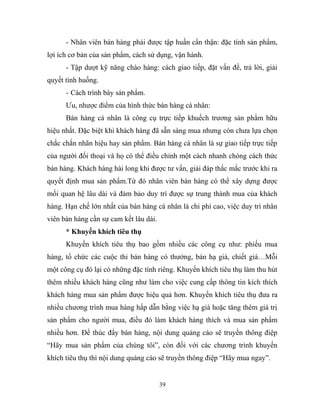 - Nhân viên bán hàng phải được tập huấn cẩn thận: đặc tính sản phẩm,
lợi ích cơ bản của sản phẩm, cách sử dụng, vận hành.
- Tập dượt kỹ năng chào hàng: cách giao tiếp, đặt vấn đề, trả lời, giải
quyết tình huống.
- Cách trình bày sản phẩm.
Ưu, nhược điểm của hình thức bán hàng cá nhân:
Bán hàng cá nhân là công cụ trực tiếp khuếch trương sản phẩm hữu
hiệu nhất. Đặc biệt khi khách hàng đã sẵn sàng mua nhưng còn chưa lựa chọn
chắc chắn nhãn hiệu hay sản phẩm. Bán hàng cá nhân là sự giao tiếp trực tiếp
của người đối thoại và họ có thể điều chỉnh một cách nhanh chóng cách thức
bán hàng. Khách hàng hài long khi được tư vấn, giải đáp thắc mắc trước khi ra
quyết định mua sản phẩm.Từ đó nhân viên bán hàng có thể xây dựng được
mối quan hệ lâu dài và đảm bảo duy trì được sự trung thành mua của khách
hàng. Hạn chế lớn nhất của bán hàng cá nhân là chi phí cao, việc duy trì nhân
viên bán hàng cần sự cam kết lâu dài.
* Khuyến khích tiêu thụ
Khuyến khích tiêu thụ bao gồm nhiều các công cụ như: phiếu mua
hàng, tổ chức các cuộc thi bán hàng có thưởng, bán hạ giá, chiết giá…Mỗi
một công cụ đó lại có những đặc tính riêng. Khuyến khích tiêu thụ làm thu hút
thêm nhiều khách hàng cũng như làm cho việc cung cấp thông tin kích thích
khách hàng mua sản phẩm được hiệu quả hơn. Khuyến khích tiêu thụ đưa ra
nhiều chương trình mua hàng hấp dẫn bằng việc hạ giá hoặc tăng thêm giá trị
sản phẩm cho người mua, điều đó làm khách hàng thích và mua sản phẩm
nhiều hơn. Để thúc đẩy bán hàng, nội dung quảng cáo sẽ truyền thông điệp
“Hãy mua sản phẩm của chúng tôi”, còn đối với các chương trình khuyến
khích tiêu thụ thì nội dung quảng cáo sẽ truyền thông điệp “Hãy mua ngay”.
39
 