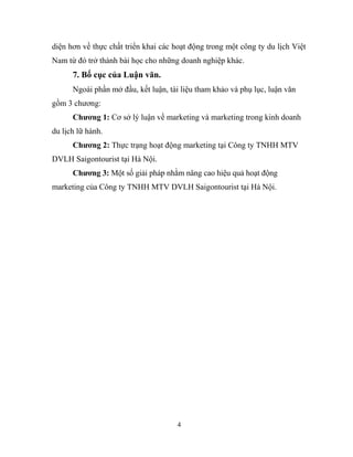 diện hơn về thực chất triển khai các hoạt động trong một công ty du lịch Việt
Nam từ đó trở thành bài học cho những doanh nghiệp khác.
7. Bố cục của Luận văn.
Ngoài phần mở đầu, kết luận, tài liệu tham khảo và phụ lục, luận văn
gồm 3 chương:
Chương 1: Cơ sở lý luận về marketing và marketing trong kinh doanh
du lịch lữ hành.
Chương 2: Thực trạng hoạt động marketing tại Công ty TNHH MTV
DVLH Saigontourist tại Hà Nội.
Chương 3: Một số giải pháp nhằm nâng cao hiệu quả hoạt động
marketing của Công ty TNHH MTV DVLH Saigontourist tại Hà Nội.
4
 