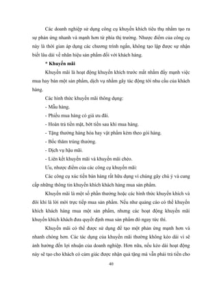 Các doanh nghiệp sử dụng công cụ khuyến khích tiêu thụ nhằm tạo ra
sự phản ứng nhanh và mạnh hơn từ phía thị trường. Nhược điểm của công cụ
này là thời gian áp dụng các chương trình ngắn, không tạo lập được sự nhận
biết lâu dài về nhãn hiệu sản phẩm đối với khách hàng.
* Khuyến mãi
Khuyến mãi là hoạt động khuyến khích trước mắt nhằm đẩy mạnh việc
mua hay bán một sản phẩm, dịch vụ nhằm gây tác động tới nhu cầu của khách
hàng.
Các hình thức khuyến mãi thông dụng:
- Mẫu hàng.
- Phiếu mua hàng có giá ưu đãi.
- Hoàn trả tiền mặt, bớt tiền sau khi mua hàng.
- Tặng thưởng hàng hóa hay vật phẩm kèm theo gói hàng.
- Bốc thăm trúng thưởng.
- Dịch vụ hậu mãi.
- Liên kết khuyến mãi và khuyến mãi chéo.
Ưu, nhược điểm của các công cụ khuyến mãi:
Các công cụ xúc tiến bán hàng rất hữu dụng vì chúng gây chú ý và cung
cấp những thông tin khuyến khích khách hàng mua sản phẩm.
Khuyến mãi là một số phần thưởng hoặc các hình thức khuyến khích và
đôi khi là lời mời trực tiếp mua sản phẩm. Nếu như quảng cáo có thể khuyến
khích khách hàng mua một sản phẩm, nhưng các hoạt động khuyến mãi
khuyến khích khách đưa quyết định mua sản phẩm đó ngay tức thì.
Khuyến mãi có thể được sử dụng để tạo một phản ứng mạnh hơn và
nhanh chóng hơn. Các tác dụng của khuyến mãi thường không kéo dài vì sẽ
ảnh hưởng đến lợi nhuận của doanh nghiệp. Hơn nữa, nếu kéo dài hoạt động
này sẽ tạo cho khách có cảm giác được nhận quà tặng mà vẫn phải trả tiền cho
40
 