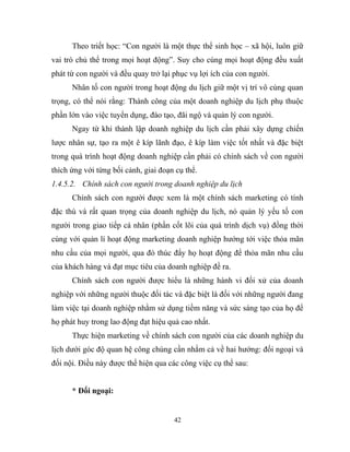 Theo triết học: “Con người là một thực thể sinh học – xã hội, luôn giữ
vai trò chủ thể trong mọi hoạt động”. Suy cho cùng mọi hoạt động đều xuất
phát từ con người và đều quay trở lại phục vụ lợi ích của con người.
Nhân tố con người trong hoạt động du lịch giữ một vị trí vô cùng quan
trọng, có thể nói rằng: Thành công của một doanh nghiệp du lịch phụ thuộc
phần lớn vào việc tuyển dụng, đào tạo, đãi ngộ và quản lý con người.
Ngay từ khi thành lập doanh nghiệp du lịch cần phải xây dựng chiến
lược nhân sự, tạo ra một ê kíp lãnh đạo, ê kíp làm việc tốt nhất và đặc biệt
trong quá trình hoạt động doanh nghiệp cần phải có chính sách về con người
thích ứng với từng bối cảnh, giai đoạn cụ thể.
1.4.5.2. Chính sách con người trong doanh nghiệp du lịch
Chính sách con người được xem là một chính sách marketing có tính
đặc thù và rất quan trọng của doanh nghiệp du lịch, nó quản lý yếu tố con
người trong giao tiếp cá nhân (phần cốt lõi của quá trình dịch vụ) đồng thời
cùng với quản lí hoạt động marketing doanh nghiệp hướng tới việc thỏa mãn
nhu cầu của mọi người, qua đó thúc đẩy họ hoạt động để thỏa mãn nhu cầu
của khách hàng và đạt mục tiêu của doanh nghiệp đề ra.
Chính sách con người được hiểu là những hành vi đối xử của doanh
nghiệp với những người thuộc đối tác và đặc biệt là đối với những người đang
làm việc tại doanh nghiệp nhằm sử dụng tiềm năng và sức sáng tạo của họ để
họ phát huy trong lao động đạt hiệu quả cao nhất.
Thực hiện marketing về chính sách con người của các doanh nghiệp du
lịch dưới góc độ quan hệ công chúng cần nhằm cả về hai hướng: đối ngoại và
đối nội. Điều này được thể hiện qua các công việc cụ thể sau:
* Đối ngoại:
42
 