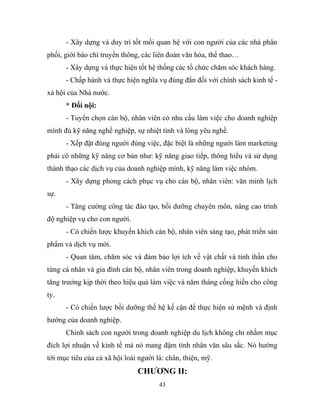 - Xây dựng và duy trì tốt mối quan hệ với con người của các nhà phân
phối, giới báo chí truyền thông, các liên đoàn văn hóa, thể thao…
- Xây dựng và thực hiện tốt hệ thống các tổ chức chăm sóc khách hàng.
- Chấp hành và thực hiện nghĩa vụ đúng đắn đối với chính sách kinh tế -
xá hội của Nhà nước.
* Đối nội:
- Tuyển chọn cán bộ, nhân viên có nhu cầu làm việc cho doanh nghiệp
mình đủ kỹ năng nghề nghiệp, sự nhiệt tình và lòng yêu nghề.
- Xếp đặt đúng người đúng việc, đặc biệt là những người làm marketing
phải có những kỹ năng cơ bản như: kỹ năng giao tiếp, thông hiểu và sử dụng
thành thạo các dịch vụ của doanh nghiệp mình, kỹ năng làm việc nhóm.
- Xây dựng phong cách phục vụ cho cán bộ, nhân viên: văn minh lịch
sự.
- Tăng cường công tác đào tạo, bồi dưỡng chuyên môn, nâng cao trình
độ nghiệp vụ cho con người.
- Có chiến lược khuyến khích cán bộ, nhân viên sáng tạo, phát triển sản
phẩm và dịch vụ mới.
- Quan tâm, chăm sóc và đảm bảo lợi ích về vật chất và tinh thần cho
từng cá nhân và gia đình cán bộ, nhân viên trong doanh nghiệp, khuyến khích
tăng trưởng kịp thời theo hiệu quả làm việc và năm tháng cống hiến cho công
ty.
- Có chiến lược bồi dưỡng thế hệ kế cận để thực hiện sứ mệnh và định
hướng của doanh nghiệp.
Chính sách con người trong doanh nghiệp du lịch không chỉ nhằm mục
đích lợi nhuận về kinh tế mà nó mang đậm tính nhân văn sâu sắc. Nó hướng
tới mục tiêu của cả xã hội loài người là: chân, thiện, mỹ.
CHƯƠNG II:
43
 