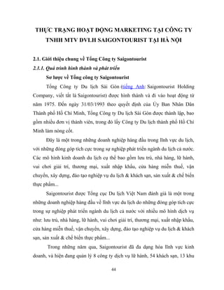 THỰC TRẠNG HOẠT ĐỘNG MARKETING TẠI CÔNG TY
TNHH MTV DVLH SAIGONTOURIST TẠI HÀ NỘI
2.1. Giới thiệu chung về Tổng Công ty Saigontourist
2.1.1. Quá trình hình thành và phát triển
Sơ lược về Tổng công ty Saigontourist
Tổng Công ty Du lịch Sài Gòn (tiếng Anh: Saigontourist Holding
Company, viết tắt là Saigontourist) được hình thành và đi vào hoạt động từ
năm 1975. Đến ngày 31/03/1993 theo quyết định của Ủy Ban Nhân Dân
Thành phố Hồ Chí Minh, Tổng Công ty Du lịch Sài Gòn được thành lập, bao
gồm nhiều đơn vị thành viên, trong đó lấy Công ty Du lịch thành phố Hồ Chí
Minh làm nòng cốt.
Đây là một trong những doanh nghiệp hàng đầu trong lĩnh vực du lịch,
với những đóng góp tích cực trong sự nghiệp phát triển ngành du lịch cả nước.
Các mô hình kinh doanh du lịch cụ thể bao gồm lưu trú, nhà hàng, lữ hành,
vui chơi giải trí, thương mại, xuất nhập khẩu, cửa hàng miễn thuế, vận
chuyển, xây dựng, đào tạo nghiệp vụ du lịch & khách sạn, sản xuất & chế biến
thực phẩm...
Saigontourist được Tổng cục Du lịch Việt Nam đánh giá là một trong
những doanh nghiệp hàng đầu về lĩnh vực du lịch do những đóng góp tích cực
trong sự nghiệp phát triển ngành du lịch cả nước với nhiều mô hình dịch vụ
như: lưu trú, nhà hàng, lữ hành, vui chơi giải trí, thương mại, xuất nhập khẩu,
cửa hàng miễn thuế, vận chuyển, xây dựng, đào tạo nghiệp vụ du lịch & khách
sạn, sản xuất & chế biến thực phẩm...
Trong những năm qua, Saigontourist đã đa dạng hóa lĩnh vực kinh
doanh, và hiện đang quản lý 8 công ty dịch vụ lữ hành, 54 khách sạn, 13 khu
44
 
