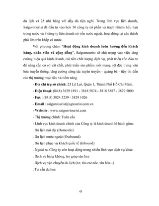 du lịch và 28 nhà hàng với đầy đủ tiện nghi. Trong lĩnh vực liên doanh,
Saigontourist đã đầu tư vào hơn 50 công ty cổ phần và trách nhiệm hữu hạn
trong nước và 9 công ty liên doanh có vốn nước ngoài, hoạt động tại các thành
phố lớn trên khắp cả nước.
Với phương châm "Hoạt động kinh doanh luôn hướng đến khách
hàng, nhân viên và cộng đồng", Saigontourist sẽ chú trọng vào việc tăng
cường hiệu quả kinh doanh, cải tiến chất lượng dịch vụ, phát triển vốn đầu tư
để nâng cấp cơ sở vật chất, phát triển sản phẩm mới mang nét đặc trưng văn
hóa truyền thống, tăng cường công tác tuyên truyền - quảng bá - tiếp thị đến
các thị trường mục tiêu và tiềm năng.
- Địa chỉ trụ sở chính: 23 Lê Lợi, Quận 1, Thành Phố Hồ Chí Minh.
- Điện thoại: (84.8) 3829 1891 - 3818 5874 - 3818 5887 - 3829 5000
- Fax : (84.8) 3824 3239 - 3829 1026
- Email : saigontourist@sgtourist.com.vn
- Website : www.saigon-tourist.com
- Thị trường chính: Toàn cầu
- Lĩnh vực kinh doanh chính của Công ty là kinh doanh lữ hành gồm:
. Du lịch nội địa (Domestic)
. Du lịch nước ngoài (Outbound)
. Du lịch phục vụ khách quốc tế (Inbound)
- Ngoài ra, Công ty còn hoạt động trong nhiều lĩnh vực dịch vụ khác:
. Dịch vụ hàng không, trợ giúp sân bay
. Dịch vụ vận chuyển du lịch (xe, tàu cao tốc, tàu hỏa...)
. Tư vấn du học
45
 