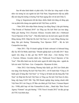 Sau 40 năm hình thành và phát triển, Với tiềm lực vững mạnh và tầm
nhìn vào tương lai của ngành du lịch Việt Nam, Saigontourist tiếp tục phấn
đấu mở rộng thị trường và hướng Việt Nam ngang tầm với du lịch Châu Á.
Công ty Saigontourist đã đạt được nhiều thành tích đáng nể đóng góp
vào sự phát triển chung của ngành du lịch Việt Nam, cụ thể là:
- Năm 2010: đón nhận Huân chương Lao động Hạng I; đạt giải thưởng
“The Friends of Thailand 2010”- do Tổng cục Du lịch Thái Lan trao tặng;
Nhận giải thưởng TAA (Tourism Alliance Awards) dành cho ( Outbound
Travel Operator of the Year” - Nhà điều hành tour du lịch nước ngoài tốt nhất
Đông dương 2010- Hiệp hội Du lịch Việt Nam và 3 nước Đông Dương trao
tặng; Đạt giải thưởng “Outstanding Tour Operator 2010” - Bộ du lịch
Campuchia trao tặng.
- Năm 2011: Tốp 10 doanh nghiệp lữ hành oubound và Inbound hàng
đầu Tp. Hồ Chí Minh; danh hiệu: “Doanh nghiệp dịch vụ tốt nhất 2011” được
người tiêu dùng và độc giả báo SGTT bình chọn ; Giải thưởng TAA
( Tourism Alliance Awards) dành cho “Outbound Travel Operator of the
Year”- Nhà điều hành tour du lịch nước ngoài tốt nhất trông năm - ngành du
lịch các nước Việt Nam - Lào - Campuchia - Myanmar tổ chức.
- Năm 2012: Giải thưởng Thương hiệu Quốc gia 2012 do Chính phủ
trao tặng; Giải thưởng Du lịch Việt Nam 2011, với 02 danh hiệu “Công ty lữ
hành quốc tế hàng đầu Việt Nam” và “Công ty lữ hành nội địa hàng đầu Việt
Nam” do Hiệp hội Du lịch Việt Nam và Tổng cục Du lịch Việt Nam tổ chức;
bảng xếp hạng FAST 500- Tốp 500 Doanh nghiệp tăng trưởng nhanh nhất
Việt Nam 2011 do Công ty CP Báo cáo đánh giá Việt Nam ( Vietnam Report
Jsc.- VNR) phối hợp với báo VietnamNet tổ chức..., Danh hiệu “Best Travel
Agency Vietnam” của giải thưởng “ TTG Travel Awards 2012” do độc giả tạp
chí TTG Asia bình chọn.
46
 