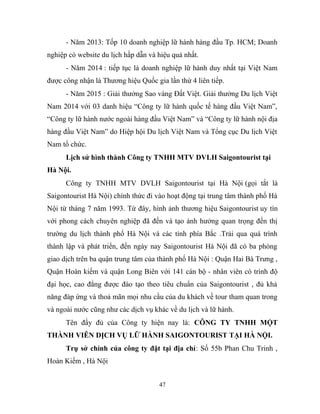 - Năm 2013: Tốp 10 doanh nghiệp lữ hành hàng đầu Tp. HCM; Doanh
nghiệp có website du lịch hấp dẫn và hiệu quả nhất.
- Năm 2014 : tiếp tục là doanh nghiệp lữ hành duy nhất tại Việt Nam
được công nhận là Thương hiệu Quốc gia lần thứ 4 liên tiếp.
- Năm 2015 : Giải thưởng Sao vàng Đất Việt. Giải thưởng Du lịch Việt
Nam 2014 với 03 danh hiệu “Công ty lữ hành quốc tế hàng đầu Việt Nam”,
“Công ty lữ hành nước ngoài hàng đầu Việt Nam” và “Công ty lữ hành nội địa
hàng đầu Việt Nam” do Hiệp hội Du lịch Việt Nam và Tổng cục Du lịch Việt
Nam tổ chức.
Lịch sử hình thành Công ty TNHH MTV DVLH Saigontourist tại
Hà Nội.
Công ty TNHH MTV DVLH Saigontourist tại Hà Nội (gọi tắt là
Saigontourist Hà Nội) chính thức đi vào hoạt động tại trung tâm thành phố Hà
Nội từ tháng 7 năm 1993. Từ đây, hình ảnh thương hiệu Saigontourist uy tín
với phong cách chuyên nghiệp đã đến và tạo ảnh hưởng quan trọng đến thị
trường du lịch thành phố Hà Nội và các tỉnh phía Bắc .Trải qua quá trình
thành lập và phát triển, đến ngày nay Saigontourist Hà Nội đã có ba phòng
giao dịch trên ba quận trung tâm của thành phố Hà Nội : Quận Hai Bà Trưng ,
Quận Hoàn kiếm và quận Long Biên với 141 cán bộ - nhân viên có trình độ
đại học, cao đẳng được đào tạo theo tiêu chuẩn của Saigontourist , đủ khả
năng đáp ứng và thoả mãn mọi nhu cầu của du khách về tour tham quan trong
và ngoài nước cũng như các dịch vụ khác về du lịch và lữ hành.
Tên đầy đủ của Công ty hiện nay là: CÔNG TY TNHH MỘT
THÀNH VIÊN DỊCH VỤ LỮ HÀNH SAIGONTOURIST TẠI HÀ NỘI.
Trụ sở chính của công ty đặt tại địa chỉ: Số 55b Phan Chu Trinh ,
Hoàn Kiếm , Hà Nội
47
 