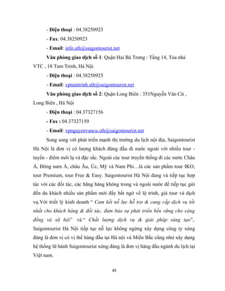 - Điện thoại : 04.38250923
- Fax: 04.38250923
- Email: info.sth@saigontourist.net
Văn phòng giao dịch số 1: Quận Hai Bà Trưng : Tầng 14, Tòa nhà
VTC , 18 Tam Trinh, Hà Nội
- Điện thoại : 04.38250925
- Email: vptamtrinh.sth@saigontourist.net
Văn phòng giao dịch số 2: Quận Long Biên : 351Nguyễn Văn Cừ ,
Long Biên , Hà Nội
- Điện thoại : 04.37327156
- Fax : 04.37327159
- Email: vpnguyenvancu.sth@saigontourist.net
Song song với phát triển mạnh thị trường du lịch nội địa, Saigontourist
Hà Nội là đơn vị có lượng khách đứng đầu đi nước ngoài với nhiều tour -
tuyến - điểm mới lạ và đặc sắc. Ngoài các tour truyền thống đi các nước Châu
Á, Đông nam Á, châu Âu, Úc, Mỹ và Nam Phi…là các sản phẩm tour IKO,
tour Premium, tour Free & Easy. Saigontourist Hà Nội đang và tiếp tục hợp
tác với các đối tác, các hãng hàng không trong và ngoài nước để tiếp tục gửi
đến du khách nhiều sản phẩm mới đầy bất ngờ về lộ trình, giá tour và dịch
vụ.Với triết lý kinh doanh “ Cam kết nỗ lực hỗ trợ & cung cấp dịch vụ tốt
nhất cho khách hàng & đối tác, đảm bảo sự phát triển bền vững cho cộng
đồng và xã hội” và “ Chất lượng dịch vụ & giải pháp sáng tạo”,
Saigontourist Hà Nội tiếp tục nỗ lực không ngừng xây dựng công ty xứng
đáng là đơn vị có vị thế hàng đầu tại Hà nội và Miền Bắc cũng như xây dựng
hệ thống lữ hành Saigontourist xứng đáng là đơn vị hàng đầu ngành du lịch tại
Việt nam.
48
 