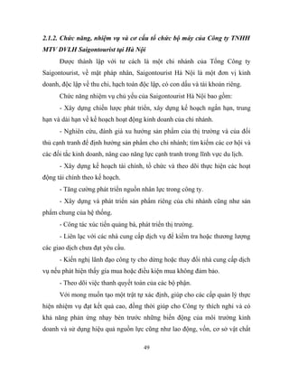 2.1.2. Chức năng, nhiệm vụ và cơ cấu tổ chức bộ máy của Công ty TNHH
MTV DVLH Saigontourist tại Hà Nội
Được thành lập với tư cách là một chi nhánh của Tổng Công ty
Saigontourist, về mặt pháp nhân, Saigontourist Hà Nội là một đơn vị kinh
doanh, độc lập về thu chi, hạch toán độc lập, có con dấu và tài khoản riêng.
Chức năng nhiệm vụ chủ yếu của Saigontourist Hà Nội bao gồm:
- Xây dựng chiến lược phát triển, xây dựng kế hoạch ngắn hạn, trung
hạn và dài hạn về kế hoạch hoạt động kinh doanh của chi nhánh.
- Nghiên cứu, đánh giá xu hướng sản phẩm của thị trường và của đối
thủ cạnh tranh để định hướng sản phẩm cho chi nhánh; tìm kiếm các cơ hội và
các đối tắc kinh doanh, nâng cao năng lực cạnh tranh trong lĩnh vực du lịch.
- Xây dựng kế hoạch tài chính, tổ chức và theo dõi thực hiện các hoạt
động tài chính theo kế hoạch.
- Tăng cường phát triển nguồn nhân lực trong công ty.
- Xây dựng và phát triển sản phẩm riêng của chi nhánh cũng như sản
phẩm chung của hệ thống.
- Công tác xúc tiến quảng bá, phát triển thị trường.
- Liên lạc với các nhà cung cấp dịch vụ để kiểm tra hoặc thương lượng
các giao dịch chưa đạt yêu cầu.
- Kiến nghị lãnh đạo công ty cho dừng hoặc thay đổi nhà cung cấp dịch
vụ nếu phát hiện thấy gía mua hoặc điều kiện mua không đảm bảo.
- Theo dõi việc thanh quyết toán của các bộ phận.
Với mong muốn tạo một trật tự xác định, giúp cho các cấp quản lý thực
hiện nhiệm vụ đạt kết quả cao, đồng thời giúp cho Công ty thích nghi và có
khả năng phản ứng nhạy bén trước những biến động của môi trường kinh
doanh và sử dụng hiệu quả nguồn lực cũng như lao động, vốn, cơ sở vật chất
49
 