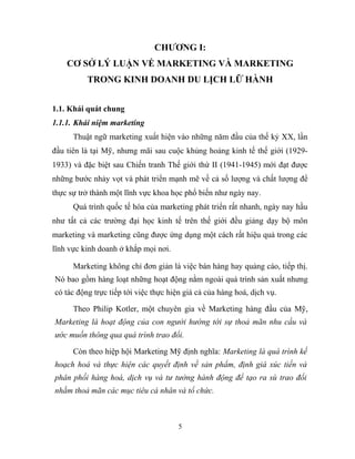 CHƯƠNG I:
CƠ SỞ LÝ LUẬN VỀ MARKETING VÀ MARKETING
TRONG KINH DOANH DU LỊCH LỮ HÀNH
1.1. Khái quát chung
1.1.1. Khái niệm marketing
Thuật ngữ marketing xuất hiện vào những năm đầu của thế kỷ XX, lần
đầu tiên là tại Mỹ, nhưng mãi sau cuộc khủng hoảng kinh tế thế giới (1929-
1933) và đặc biệt sau Chiến tranh Thế giới thứ II (1941-1945) mới đạt được
những bước nhảy vọt và phát triển mạnh mẽ về cả số lượng và chất lượng để
thực sự trở thành một lĩnh vực khoa học phổ biến như ngày nay.
Quá trình quốc tế hóa của marketing phát triển rất nhanh, ngày nay hầu
như tất cả các trường đại học kinh tế trên thế giới đều giảng dạy bộ môn
marketing và marketing cũng được ứng dụng một cách rất hiệu quả trong các
lĩnh vực kinh doanh ở khắp mọi nơi.
Marketing không chỉ đơn giản là việc bán hàng hay quảng cáo, tiếp thị.
Nó bao gồm hàng loạt những hoạt động nằm ngoài quá trình sản xuất nhưng
có tác động trực tiếp tới việc thực hiện giá cả của hàng hoá, dịch vụ.
Theo Philip Kotler, một chuyên gia về Marketing hàng đầu của Mỹ,
Marketing là hoạt động của con người hướng tới sự thoả mãn nhu cầu và
ước muốn thông qua quá trình trao đổi.
Còn theo hiệp hội Marketing Mỹ định nghĩa: Marketing là quá trình kế
hoạch hoá và thực hiện các quyết định về sản phẩm, định giá xúc tiến và
phân phối hàng hoá, dịch vụ và tư tưởng hành động để tạo ra sù trao đổi
nhằm thoả mãn các mục tiêu cá nhân và tổ chức.
5
 