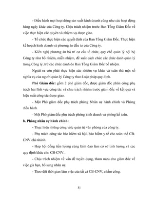 - Điều hành mọi hoạt động sản xuất kinh doanh cũng như các hoạt động
hàng ngày khác của Công ty. Chịu trách nhiệm trước Ban Tổng Giám Đốc về
việc thực hiện các quyền và nhiệm vụ được giao.
- Tổ chức thực hiện các quyết định của Ban Tổng Giám Đốc. Thực hiện
kế hoạch kinh doanh và phương án đầu tư của Công ty.
- Kiến nghị phương án bố trí cơ cấu tổ chức, quy chế quản lý nội bộ
Công ty như bổ nhiệm, miễn nhiệm, đề xuất cách chức các chức danh quản lý
trong Công ty, trừ các chức danh do Ban Tổng Giám Đốc bổ nhiệm.
Ngoài ra còn phải thực hiện các nhiệm vụ khác và tuân thủ một số
nghĩa vụ của người quản lý Công ty theo Luật pháp quy định.
Phó Giám đốc: gồm 2 phó giám đốc, được giám đốc phân công phụ
trách hai lĩnh vực công tác và chịu trách nhiệm trước giám đốc về kết quả và
hiệu suất công tác được giao.
- Một Phó giám đốc phụ trách phòng Nhân sự hành chính và Phòng
điều hành.
- Một Phó giám đốc phụ trách phòng kinh doanh và phòng kế toán.
b. Phòng nhân sự hành chính:
- Thực hiện những công việc quản trị văn phòng của công ty.
- Phụ trách công tác bảo hiểm xã hội, bảo hiểm y tế cho toàn thể CB-
CNV chi nhánh.
- Họp hội đồng tiền lương cùng lãnh đạo làm cơ sở tính lương và các
quy định khác cho CB-CNV.
- Chịu trách nhiệm về vấn đề tuyển dụng, tham mưu cho giám đốc về
việc gia hạn, bổ sung nhân sự.
- Theo dõi thời gian làm việc của tất cả CB-CNV, chấm công.
51
 