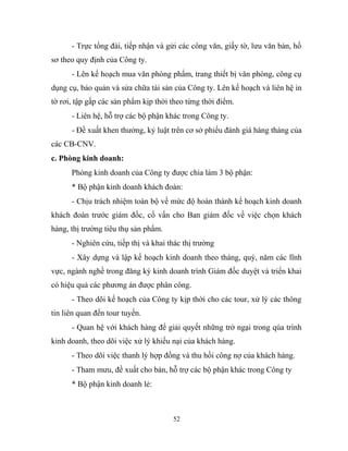 - Trực tổng đài, tiếp nhận và gửi các công văn, giấy tờ, lưu văn bản, hồ
sơ theo quy định của Công ty.
- Lên kế hoạch mua văn phòng phẩm, trang thiết bị văn phòng, công cụ
dụng cụ, bảo quản và sửa chữa tài sản của Công ty. Lên kế hoạch và liên hệ in
tờ rơi, tập gấp các sản phẩm kịp thời theo từng thời điểm.
- Liên hệ, hỗ trợ các bộ phận khác trong Công ty.
- Đề xuất khen thưởng, kỷ luật trên cơ sở phiếu đánh giá hàng tháng của
các CB-CNV.
c. Phòng kinh doanh:
Phòng kinh doanh của Công ty được chia làm 3 bộ phận:
* Bộ phận kinh doanh khách đoàn:
- Chịu trách nhiệm toàn bộ về mức độ hoàn thành kế hoạch kinh doanh
khách đoàn trước giám đốc, cố vấn cho Ban giám đốc về việc chọn khách
hàng, thị trường tiêu thụ sản phẩm.
- Nghiên cứu, tiếp thị và khai thác thị trường
- Xây dựng và lập kế hoạch kinh doanh theo tháng, quý, năm các lĩnh
vực, ngành nghề trong đăng ký kinh doanh trình Giám đốc duyệt và triển khai
có hiệu quả các phương án được phân công.
- Theo dõi kế hoạch của Công ty kịp thời cho các tour, xử lý các thông
tin liên quan đến tour tuyến.
- Quan hệ với khách hàng để giải quyết những trở ngại trong qúa trình
kinh doanh, theo dõi việc xử lý khiếu nại của khách hàng.
- Theo dõi việc thanh lý hợp đồng và thu hồi công nợ của khách hàng.
- Tham mưu, đề xuất cho bán, hỗ trợ các bộ phận khác trong Công ty
* Bộ phận kinh doanh lẻ:
52
 