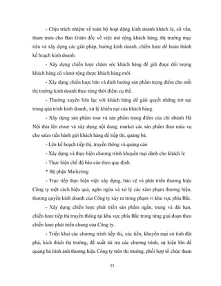 - Chịu trách nhiệm về toàn bộ hoạt động kinh doanh khách lẻ, cố vấn,
tham mưu cho Ban Giám đốc về việc mở rộng khách hàng, thị trường mục
tiêu và xây dựng các giải pháp, hướng kinh doanh, chiến lược để hoàn thành
kế hoạch kinh doanh.
- Xây dựng chiến lược chăm sóc khách hàng để giữ được đối tượng
khách hàng cũ vàmở rộng được khách hàng mới.
- Xây dựng chiến lược bán và định hướng sản phẩm trọng điểm cho mỗi
thị trường kinh doanh theo từng thời điểm cụ thể.
- Thường xuyên liên lạc với khách hàng để giải quyết những trở nại
trong qúa trình kinh doanh, xử lý khiếu nại của khách hàng.
- Xây dựng sản phẩm tour và sản phẩm trọng điểm của chi nhánh Hà
Nội đưa lên etour và xây dựng nội dung, market các sản phẩm theo mùa vụ
cho sales tiến hành gửi khách hàng để tiếp thị, quảng bá.
- Lên kế hoạch tiếp thị, truyền thông và quảng cáo
- Xây dựng và thực hiện chương trình khuyến mại dành cho khách lẻ
- Thực hiện chế độ báo cáo theo quy định.
* Bộ phận Marketing
- Trực tiếp thực hiện việc xây dựng, bảo vệ và phát triển thương hiệu
Công ty một cách hiệu quả, ngăn ngừa và xử lý các xâm phạm thương hiệu,
thương quyền kinh doanh của Công ty xảy ra trong phạm vi khu vực phía Bắc.
- Xây dựng chiến lược phát triển sản phẩm ngắn, trung và dài hạn,
chiến lược tiếp thị truyền thông tại khu vực phía Bắc trong từng giai đoạn theo
chiến lược phát triển chung của Công ty.
- Triển khai các chương trình tiếp thị, xúc tiến, khuyến mại có tính đột
phá, kích thích thị trường, đề xuất tài trợ các chương trình, sự kiện lớn để
quảng bá hình ảnh thương hiệu Công ty trên thị trường, phối hợp tổ chức tham
53
 
