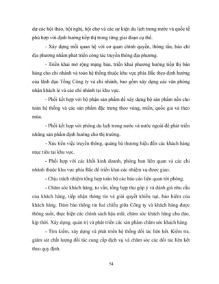 dự các hội thảo, hội nghị, hội chợ và các sự kiện du lịch trong nước và quốc tế
phù hợp với định hướng tiếp thị trong từng giai đoạn cụ thể.
- Xây dựng mối quan hệ với cơ quan chính quyền, thông tấn, báo chí
địa phương nhằm phát triển công tác truyền thông địa phương.
- Triển khai mở rộng mạng bán, triển khai phương hướng tiếp thị bán
hàng cho chi nhánh và toàn hệ thống thuộc khu vực phía Bắc theo định hướng
của lãnh đạo Tổng Công ty và chi nhánh, bao gồm xây dựng các văn phòng
nhận khách lẻ và các chi nhánh tại khu vực.
- Phối kết hợp với bộ phận sản phẩm để xây dựng bộ sản phẩm nền cho
toàn hệ thống và các sản phẩm đặc trưng theo vùng, miền, quốc gia và theo
mùa.
- Phối kết hợp với phòng du lịch trong nước và nước ngoài để phát triển
những sản phẩm định hướng cho thị trường.
- Xúc tiến việc truyền thông, quảng bá thương hiệu đến các khách hàng
mục tiêu tại khu vực.
- Phối hợp với các khối kinh doanh, phòng ban liên quan và các chi
nhánh thuộc khu vực phía Bắc để triển khai các nhiệm vụ được giao.
- Chịu trách nhiệm tổng hợp toàn bộ các báo cáo liên quan tới phòng.
- Chăm sóc khách hàng, tư vấn, tổng hợp thư góp ý và đánh giá nhu cầu
của khách hàng, tiếp nhận thông tin và giải quyết khiếu nại, bảo hiểm của
khách hàng. Đảm bảo thông tin hai chiều giữa Công ty và khách hàng được
thông suốt, thực hiện các chính sách hậu mãi, chăm sóc khách hàng chu đáo,
kịp thời. Xây dựng, quản trị và phát triển các sản phẩm chăm sóc khách hàng.
- Tìm kiếm, xây dựng và phát triển hệ thống đối tác liên kết. Kiểm tra,
giám sát chất lượng đối tác cung cấp dịch vụ và chăm sóc các đối tác liên kết
theo quy định.
54
 