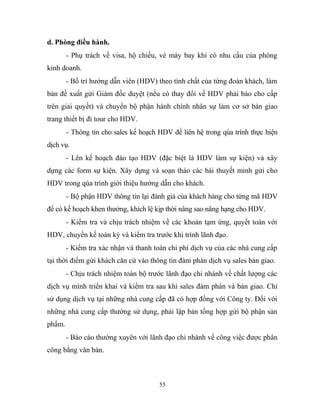 d. Phòng điều hành.
- Phụ trách về visa, hộ chiếu, vé máy bay khi có nhu cầu của phòng
kinh doanh.
- Bố trí hướng dẫn viên (HDV) theo tính chất của từng đoàn khách, làm
bản đề xuất gửi Giám đốc duyệt (nếu có thay đổi về HDV phải báo cho cấp
trên giải quyết) và chuyển bộ phận hành chính nhân sự làm cơ sở bàn giao
trang thiết bị đi tour cho HDV.
- Thông tin cho sales kế hoạch HDV để liên hệ trong qúa trình thực hiện
dịch vụ.
- Lên kế hoạch đào tạo HDV (đặc biệt là HDV làm sự kiện) và xây
dựng các form sự kiện. Xây dựng và soạn thảo các bài thuyết minh gửi cho
HDV trong qúa trình giới thiệu hướng dẫn cho khách.
- Bộ phận HDV thông tin lại đánh giá của khách hàng cho từng mã HDV
để có kế hoạch khen thưởng, khích lệ kịp thời nâng sao nâng hạng cho HDV.
- Kiểm tra và chịu trách nhiệm về các khoản tạm ứng, quyết toán với
HDV, chuyển kế toán ký và kiểm tra trước khi trình lãnh đạo.
- Kiểm tra xác nhận và thanh toán chi phí dịch vụ của các nhà cung cấp
tại thời điểm gửi khách căn cứ vào thông tin đàm phán dịch vụ sales bàn giao.
- Chịu trách nhiệm toàn bộ trước lãnh đạo chi nhánh về chất lượng các
dịch vụ mình triển khai và kiểm tra sau khi sales đàm phán và bàn giao. Chỉ
sử dụng dịch vụ tại những nhà cung cấp đã có hợp đồng với Công ty. Đối với
những nhà cung cấp thường sử dụng, phải lập bản tổng hợp gửi bộ phận sản
phẩm.
- Báo cáo thường xuyên với lãnh đạo chi nhánh về công việc được phân
công bằng văn bản.
55
 