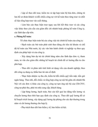 - Lập sổ theo dõi tour, kiểm tra và tập hợp toàn bộ hóa đơn, chứng từ
lưu hồ sơ đoàn khách và đối chiếu công nợ với kế toán theo từng tour và chốt
số liệu tổng hợp tour vào cuối tháng.
- Làm báo cáo thực hiện tour ngay sau khi kết thúc tour và các công
việc khác theo yêu cầu của giám đốc chi nhánh hoặc phòng kế toán Công ty,
các lãnh đạo cấp trên.
e. Phòng Kế toán:
Tổ chức thực hiện toàn bộ các công việc tài chính kế toán của công ty:
- Hạch toán các bút toán phát sinh theo đúng chỉ tiêu tài khoản và chế
độ kế toán của Nhà nước, ký các văn bản hành chính và nghiệp vụ theo quy
định của pháp luật và của công ty.
- Xây dựng bản dự trù tài chính hàng năm cho lãnh đạo đơn vị, tham
mưu, tư vấn cho giám đốc những kế hoạch tài chính để có hướng đầu tư cho
phù hợp.
- Theo dõi và phản ánh tình hình sử dụng vốn của doanh nghiệp; theo
dõi công cụ dụng cụ, khấu hao tài sản cố định
- Thực hiện nhiệm vụ thu chi, kiểm kê đối chiếu quỹ tiền mặt, tiền gửi
ngân hàng. Theo dõi, đối chiếu và tổng hợp công nợ nội bộ giữa chi nhánh Hà
Nội với các đơn vị khác của công ty; công nợ tạm ứng nội bộ của CB-CNV;
công nợ phải thu, phải trả nhà cung cấp, khách hàng.
- Lập bảng lương, hạch toán, báo cáo kết quả lao động tiền lương và
chuyển lương theo thời hạn quy định của công ty. Theo dõi quỹ lương để có
kế hoạch trích lương, xây dựng quỹ lương dự phòng cho các đợt thưởng trong
năm và chi lương thưởng cho hợp lý.
- Phụ trách theo dõi bảo hiểm y tế, bảo hiểm xã hội.
56
 