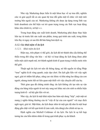 Như vậy Marketing được hiểu là một khoa học về sự trao đổi, nghiên
cứu và giải quyết tất cả các quan hệ trao đổi giữa một tổ chức với một môi
trường bên ngoài của nó. Marketing không chỉ dược áp dụng trong lĩnh vực
kinh doanhmà còn thể hiện vai trò quan trọng trong các lĩnh vực hoạt động
khác như chính trị, xã hội v.v.
Trong hoạt động sản xuất kinh doanh, Marketing phải được thực hiện
liên tục từ trước khi sản xuất sản phẩm, trong quá trình sản xuất, trong khâu
tiêu thụ và ngay cả sau khi đã bán hàng hoá dịch vụ.
1.1.2. Các khái niệm về du lịch
1.1.2.1. Khái niệm du lịch
Hiện nay, trên phạm vi thế giới, du lịch đã trở thành nhu cầu không thể
thiếu trong đời sống văn hóa – xã hội và hoạt động du lịch đang được phát
triển một cách mạnh mẽ, trở thành ngành kinh tế quan trọng ở nhiều nước trên
thế giới.
Thuật ngữ du lịch trở nên rất thông dụng, nó bắt nguồn từ tiếng Pháp
“tour” nghĩa là đi vòng quanh, cuộc dạo chơi. Du lịch gắn liền với việc nghỉ
ngơi, giải trí nhằm hồi phục, nâng cao sức khỏe và khả năng lao động của con
người, nhưng trước hết nó liên quan mật thiết với việc chuyển chỗ của họ.
Thời gian qua đã chứng minh rằng: du lịch không chỉ tạo nên sự vận
động của hàng triệu người từ nơi này sang nơi khác mà còn sinh ra nhiều hiện
tượng kinh tế - xã hội gắn liền với nó.
Như vậy, du lịch là một khái niệm bao hàm nội dung “kép”, một mặt nó
mang ý nghĩa thông thường của từ “việc đi lại của con người” với mục đích
nghỉ ngơi, giải trí. Mặt khác, du lịch được nhìn từ một góc độ như là một hoạt
động gắn chặt với kết quả kinh tế (sản xuất, tiêu dùng) cho chính nó tạo ra.
Định nghĩa của Michell Coldman về du lịch: Du lịch là sự kết hợp
tương tác của bốn nhóm nhân tố trong quá trình phục vụ du khách
6
 