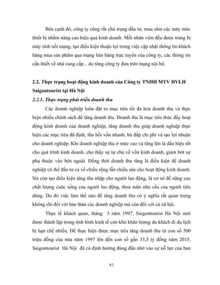 Bên cạnh đó, công ty cũng rất chú trọng đầu tư, mua sắm các máy móc
thiết bị nhằm nâng cao hiệu quả kinh doanh. Mỗi nhân viên đều được trang bị
máy tính nối mạng, tạo điều kiện thuận lợi trong việc cập nhật thông tin khách
hàng mua sản phẩm qua mạng bán hàng trực tuyến của công ty, các thông tin
cần thiết về nhà cung cấp... do tổng công ty đưa trên mạng nội bộ.
2.2. Thực trạng hoạt động kinh doanh của Công ty TNHH MTV DVLH
Saigontourist tại Hà Nội
2.2.1. Thực trạng phát triển doanh thu
Các doanh nghiệp luôn đặt ra mục tiêu tối đa hoá doanh thu và thực
hiện nhiều chính sách để tăng doanh thu. Doanh thu là mục tiêu thúc đẩy hoạt
động kinh doanh của doanh nghiệp, tăng doanh thu giúp doanh nghiệp thực
hiện các mục tiêu đã định, thu hồi vốn nhanh, bù đắp chi phí và tạo lợi nhuận
cho doanh nghiệp. Khi doanh nghiệp thu ở mức cao và tăng lên là dấu hiệu tốt
cho quá trình kinh doanh, cho thấy sự tự chủ về vốn kinh doanh, giảm bớt sự
phụ thuộc vào bên ngoài. Đồng thời doanh thu tăng là điều kiện để doanh
nghiệp có thể đầu tư cả về chiều rộng lẫn chiều sâu cho hoạt động kinh doanh.
Nó còn tạo điều kiện tăng thu nhập cho người lao động, là cơ sở để nâng cao
chất lượng cuộc sống của người lao động, thoả mãn nhu cầu của người tiêu
dùng. Do đó việc làm thế nào để tăng doanh thu có ý nghĩa rất quan trọng
không chỉ đối với bản thân các doanh nghiệp mà còn đối với cả xã hội.
Thực tế khách quan, tháng 3 năm 1997, Saigontourist Hà Nội mới
được thành lập trong tình hình kinh tế còn khó khăn lượng du khách đi du lịch
bị hạn chế nhiều. Để thực hiện được mục tiêu tăng doanh thu từ con số 500
triệu đồng của nửa năm 1997 lên đến con số gần 33,5 tỷ đồng năm 2015,
Saigontourist Hà Nội đã có định hướng đúng đắn nhờ vào sự nỗ lực của ban
61
 
