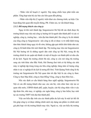 - Nhân viên kế hoạch (1 người): Xây dựng chiến lược phát triển sản
phẩm. Tổng hợp toàn bộ các báo cáo liên quan đến phòng.
- Nhân viên tiếp thị (2 người): triển khai các chương trình, sự kiện. Các
hoạt động liên quan đến truyền thông, PR. Chăm sóc, tư vấn khách hàng.
2.3.2. Đối tượng khách của công ty
Ngay từ khi mới thành lập, Saigontourist Hà Nội đã xác định được thị
trường khách mục tiêu mà công ty hướng tới là người dân thành phố và các xí
nghiệp, công ty, trường học... trên địa bàn thành phố. Do công ty là chi nhánh
của tổng công ty Saigontourist nên công ty đã có được vị trí nhất định trong
tâm thức khách hàng ngay từ rất sớm, không gặp quá nhiều khó khăn như các
công ty lữ hành khác khi mới thành lập. Thị trường mục tiêu mà Saigontourist
Hà Nội hướng tới là những người dân sinh sống tại Hà Nội, trong đó thị
trường chính là các quận nội thành và một số huyện ven thành phố có nhu cầu
đi du lịch. Ngoài thị trường chính Hà nội, công ty còn mở rộng thị trường
sang các tỉnh khác như Bắc Ninh, Hải Dương (hai tỉnh có hệ thống các nhà
máy xí nghiệp tập trung trong các khu công nghiệp, hàng năm số lượng công
nhân ở các xí nghiệp đi du lịch là tương đối lớn). Tỉnh Quảng Ninh cũng là thị
trường mà Saigontourist Hà Nội quan tâm tới đặc biệt là các công ty than:
Công ty than Mạo Khê, công ty than Đồng Vông, công ty than Hòn Gai...
Nếu xác định cơ cấu khách hàng theo nghề nghiệp, Saigontourist Hà
Nội có các đối tượng khách như sau: các cán bộ, viên chức làm việc tại cơ
quan nhà nước, UBND thành phố, quận, huyện; cán bộ công nhân viên ở các
tập đoàn lớn, nhà may, xí nghiệp, các ngân hàng, công ty bảo hiểm; học sinh
tại các trường THPT trên địa bàn thành phố.
Việc am hiểu đặc tính của các thành phần du lịch này là một lợi thế rất
lớn giúp công ty có được những chính sách xây dựng sản phẩm và chính sách
giá phù hợp với thị trường khách mục tiêu. Ngoài ra, việc am hiểu thị trường
67
 