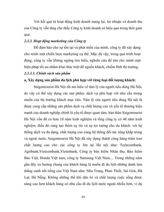 Với kết quả từ hoạt động kinh doanh mang lại, lợi nhuận và doanh thu
của Công ty vẫn tăng cho thấy Công ty kinh doanh có hiệu quả trong thời gian
qua.
2.3.3. Hoạt động marketing của Công ty
Để đảm bảo cho sự tồn tại và phát triển của mình, công ty đã xây dựng
cho mình một chiến lược marketing cụ thể. Mặc dù vậy, trong quá trình hoạt
động, công ty vẫn không ngừng tìm hiểu, nghiên cứu để tìm cho mình một
biện pháp tối ưu nhằm khai thác triệt để nguồn khách, chiếm lĩnh thị trường.
2.3.3.1. Chính sách sản phẩm
a, Xây dựng sản phẩm du lịch phù hợp với từng loại đối tượng khách:
Saigontourist Hà Nội rất am hiểu về tâm lý của người tiêu dùng Hà Nội,
do vậy có thể xây dựng các sản phẩm, dịch vụ phù hợp với nhu cầu mong
muốn của thị trường khách mục tiêu. Tâm lý của người tiêu dùng Hà nội là
được cung cấp những sản phẩm dịch vụ chất lượng cao và yếu tố thương hiệu
mạnh của doanh nghiệp chính là yếu tố được quan tâm, bản thân Saigontourist
Hà Nội vốn đã có hơn 18 năm kinh nghiệm và tổng công ty có 40 năm kinh
nghiệm, điều đó càng tạo thêm uy tín và sự tin tưởng cho du khách. với hệ
thống dịch vụ đa dạng, chất lượng cao cùng hệ thống đối tác rộng khắp trong
và ngoài nước, Saigontourist Hà Nội đã xây dựng thành công hàng trăm tour
chất lượng cao cho các công ty lớn tại Hà nội như: Techcombank,
Agribank,Vietcombank,Vietinbank, Công ty bảo hiểm Nhân thọ, Bảo hiểm
Bảo Việt, Honda Việt nam, công ty Samsung Việt Nam,... Trong những năm
gần đây xu hướng chung của khách hàng là muốn đi du lịch những danh lam
thắng cảnh nổi tiếng của Việt Nam như: Nha Trang, Phan Thiết, Sài Gòn, Đà
Lạt, Đà Nẵng. Không những thế khi dân trí và chất lượng cuộc sống được
nâng cao hơn khách hàng có nhu cầu đi du lịch nước ngoài nhiều hơn, ví dụ
69
 