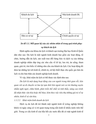 Sơ đồ 1.1. Mối quan hệ của các nhóm nhân tố trong quá trình phục
vụ khách du lịch
Định nghĩa của Khoa du lịch và khách sạn trường Đại học Kinh tế Quốc
dân như sau: Du lịch là một ngành kinh doanh bao gồm các hoạt động, tổ
chức, hướng dẫn du lịch, sản xuất trao đổi hàng hóa và dịch vụ của những
doanh nghiệp nhằm đáp ứng các nhu cầu về đi lại, lưu trú, ăn uống, tham
quan, giải trí, tìm hiểu về những nhu cầu của khách du lịch. Các hoạt động đó
đem lại những lợi ích kinh tế, chính trị, xã hội thiết thực cho quốc gia làm du
lịch và cho bản thân các doanh nghiệp kinh doanh.
Vì vậy, khái niệm du lịch có thể được xác định như sau:
Du lịch là một dạng hoạt động của con người trong thời gian rỗi, liên
quan với sự di chuyển và lưu lại tạm thời bên ngoài nơi cư trú thường xuyên
nhằm nghỉ ngơi, chữa bệnh, phát triển thể chất và tinh thần, nâng cao trình
độ nhận thức văn hóa hoặc thể thao, kèm theo việc tiêu thụ những giá trị về tự
nhiên, kinh tế và văn hóa.
1.1.2.2. Khái niệm kinh doanh du lịch
Dịch vụ du lịch đã trở thành một ngành kinh tế (công nghiệp không
khói) và ngày càng có vị trí quan trọng trong nền kinh tế nhiều nước trên thế
giới. Trong cơ cấu kinh tế của hầu hết các nước đều đã có mặt ngành kinh tế
7
Khách du lịch Nhà kinh doanh DL
Dân cư sở tại Chính quyền sở tại
 