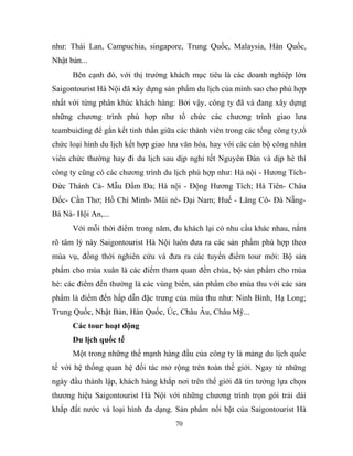 như: Thái Lan, Campuchia, singapore, Trung Quốc, Malaysia, Hàn Quốc,
Nhật bản...
Bên cạnh đó, với thị trường khách mục tiêu là các doanh nghiệp lớn
Saigontourist Hà Nội đã xây dựng sản phẩm du lịch của mình sao cho phù hợp
nhất với từng phân khúc khách hàng: Bởi vậy, công ty đã và đang xây dựng
những chương trình phù hợp như tổ chức các chương trình giao lưu
teambuiding để gắn kết tinh thần giữa các thành viên trong các tổng công ty,tổ
chức loại hình du lịch kết hợp giao lưu văn hóa, hay với các cán bộ công nhân
viên chức thường hay đi du lịch sau dịp nghỉ tết Nguyên Đán và dịp hè thì
công ty cũng có các chương trình du lịch phù hợp như: Hà nội - Hương Tích-
Đức Thánh Cả- Mẫu Đầm Đa; Hà nội - Động Hương Tích; Hà Tiên- Châu
Đốc- Cần Thơ; Hồ Chí Minh- Mũi né- Đại Nam; Huế - Lăng Cô- Đà Nẵng-
Bà Nà- Hội An,...
Với mỗi thời điểm trong năm, du khách lại có nhu cầu khác nhau, nắm
rõ tâm lý này Saigontourist Hà Nội luôn đưa ra các sản phẩm phù hợp theo
mùa vụ, đồng thời nghiên cứu và đưa ra các tuyến điểm tour mới: Bộ sản
phẩm cho mùa xuân là các điểm tham quan đền chùa, bộ sản phẩm cho mùa
hè: các điểm đến thường là các vùng biển, sản phẩm cho mùa thu với các sản
phẩm là điểm đến hấp dẫn đặc trưng của mùa thu như: Ninh Bình, Hạ Long;
Trung Quốc, Nhật Bản, Hàn Quốc, Úc, Châu Âu, Châu Mỹ...
Các tour hoạt động
Du lịch quốc tế
Một trong những thế mạnh hàng đầu của công ty là mảng du lịch quốc
tế với hệ thống quan hệ đối tác mở rộng trên toàn thế giới. Ngay từ những
ngày đầu thành lập, khách hàng khắp nơi trên thế giới đã tin tưởng lựa chọn
thương hiệu Saigontourist Hà Nội với những chương trình trọn gói trải dài
khắp đất nước và loại hình đa dạng. Sản phẩm nổi bật của Saigontourist Hà
70
 