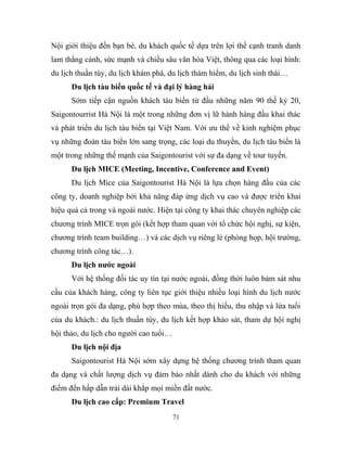 Nội giới thiệu đến bạn bè, du khách quốc tế dựa trên lợi thế cạnh tranh danh
lam thắng cảnh, sức mạnh và chiều sâu văn hóa Việt, thông qua các loại hình:
du lịch thuần túy, du lịch khám phá, du lịch thám hiểm, du lịch sinh thái…
Du lịch tàu biển quốc tế và đại lý hàng hải
Sớm tiếp cận nguồn khách tàu biển từ đầu những năm 90 thế kỷ 20,
Saigontourrist Hà Nội là một trong những đơn vị lữ hành hàng đầu khai thác
và phát triển du lịch tàu biển tại Việt Nam. Với ưu thế về kinh nghiệm phục
vụ những đoàn tàu biển lớn sang trọng, các loại du thuyền, du lịch tàu biển là
một trong những thế mạnh của Saigontourist với sự đa dạng về tour tuyến.
Du lịch MICE (Meeting, Incentive, Conference and Event)
Du lịch Mice của Saigontourist Hà Nội là lựa chọn hàng đầu của các
công ty, doanh nghiệp bởi khả năng đáp ứng dịch vụ cao và được triển khai
hiệu quả cả trong và ngoài nước. Hiện tại công ty khai thác chuyên nghiệp các
chương trình MICE trọn gói (kết hợp tham quan với tổ chức hội nghị, sự kiện,
chương trình team building…) và các dịch vụ riêng lẻ (phòng họp, hội trường,
chương trình công tác…).
Du lịch nước ngoài
Với hệ thống đối tác uy tín tại nước ngoài, đồng thời luôn bám sát nhu
cầu của khách hàng, công ty liên tục giới thiệu nhiều loại hình du lịch nước
ngoài trọn gói đa dạng, phù hợp theo mùa, theo thị hiếu, thu nhập và lứa tuổi
của du khách.: du lịch thuần túy, du lịch kết hợp khảo sát, tham dự hội nghị
hội thảo, du lịch cho người cao tuổi…
Du lịch nội địa
Saigontourist Hà Nội sớm xây dựng hệ thống chương trình tham quan
đa dạng và chất lượng dịch vụ đảm bảo nhất dành cho du khách với những
điểm đến hấp dẫn trải dài khắp mọi miền đất nước.
Du lịch cao cấp: Premium Travel
71
 