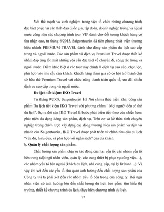 Với thế mạnh và kinh nghiệm trong việc tổ chức những chương trình
đặc biệt phục vụ các lãnh đạo quốc gia, tập đoàn, doanh nghiệp trong và ngoài
nước cũng như các chương trình tour VIP dành cho đối tượng khách hàng có
thu nhập cao, từ tháng 6/2015, Saigontourist đã tiên phong phát triển thương
hiệu nhánh PREMIUM TRAVEL dành cho dòng sản phẩm du lịch cao cấp
trong và ngoài nước. Các sản phẩm và dịch vụ Premium Travel được thiết kế
nhằm đáp ứng tốt nhất những yêu cầu đặc biệt về chuyến đi, công tác trong và
ngoài nước. Điểm khác biệt ở các tour này chính là dịch vụ cao cấp, chọn lọc,
phù hợp với nhu cầu của khách. Khách hàng tham gia có cơ hội trở thành chủ
sở hữu thẻ Premium Travel với chức năng thanh toán quốc tế, ưu đãi nhiều
dịch vụ cao cấp trong và ngoài nước.
Du lịch tiết kiệm: IKO Travel
Từ tháng 9/2008, Saigontourist Hà Nội chính thức triển khai dòng sản
phẩm Du lịch tiết kiệm IKO Travel với phương châm “ Mọi người đều có thể
du lịch”. Sự ra đời của IKO Travel là bước phát triển tiếp theo của chiến lược
phát triển đa dạng dòng sản phẩm, dịch vụ. Trên cơ sở kề thừa tính chuyên
nghiệp trong chiến lược xây dựng các dòng thương hiệu sản phẩm và dịch vụ
nhánh của Saigontourist, IKO Travel được phát triển từ chính nhu cầu du lịch
“vừa đủ, hiệu quả, và phù hợp với ngân sách” của du khách.
b, Quản lý chất lượng sản phẩm:
Chất lượng sản phẩm chịu sự tác động của hai yếu tố: các nhóm yếu tố
bên trong (đội ngũ nhân viên, quản lý, các trang thiết bị phục vụ công việc…),
các nhóm yếu tố bên ngoài (khách du lịch, nhà cung cấp, đại lý lữ hành…). Vì
vậy khi xét đến các yếu tố chủ quan ảnh hưởng đến chất lượng sản phẩm của
Công ty thì ta phải xét đến các nhóm yếu tố bên trong của công ty. Đội ngũ
nhân viên có ảnh hưởng lớn đến chất lượng du lịch bao gồm: tìm hiểu thị
trường, thiết kế chương trình du lịch, thực hiện chương trình du lịch.
72
 