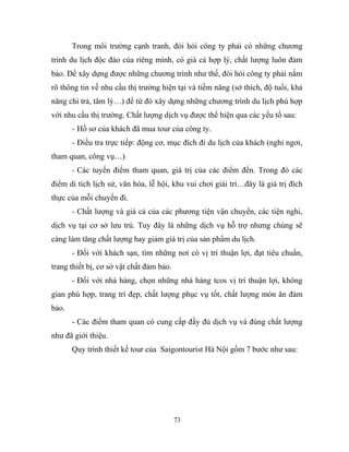 Trong môi trường cạnh tranh, đòi hỏi công ty phải có những chương
trình du lịch độc đáo của riêng mình, có giá cả hợp lý, chất lượng luôn đảm
bảo. Để xây dựng được những chương trình như thế, đòi hỏi công ty phải nắm
rõ thông tin về nhu cầu thị trường hiện tại và tiềm năng (sở thích, độ tuổi, khả
năng chi trả, tâm lý…) để từ đó xây dựng những chương trình du lịch phù hợp
với nhu cầu thị trường. Chất lượng dịch vụ được thể hiện qua các yếu tố sau:
- Hồ sơ của khách đã mua tour của công ty.
- Điều tra trực tiếp: động cơ, mục đích đi du lịch của khách (nghỉ ngơi,
tham quan, công vụ…)
- Các tuyến điểm tham quan, giá trị của các điểm đến. Trong đó các
điểm di tích lịch sử, văn hóa, lễ hội, khu vui chơi giải trí…đây là giá trị đích
thực của mỗi chuyến đi.
- Chất lượng và giá cả của các phương tiện vận chuyển, các tiện nghi,
dịch vụ tại cơ sở lưu trú. Tuy đây là những dịch vụ hỗ trợ nhưng chúng sẽ
càng làm tăng chất lượng hay giảm giá trị của sản phẩm du lịch.
- Đối với khách sạn, tìm những nơi có vị trí thuận lợi, đạt tiêu chuẩn,
trang thiết bị, cơ sở vật chất đảm bảo.
- Đối với nhà hàng, chọn những nhà hàng tcos vị trí thuận lợi, không
gian phù hợp, trang trí đẹp, chất lượng phục vụ tốt, chất lượng món ăn đảm
bảo.
- Các điểm tham quan có cung cấp đầy đủ dịch vụ và đúng chất lượng
như đã giới thiệu.
Quy trình thiết kế tour của Saigontourist Hà Nội gồm 7 bước như sau:
73
 