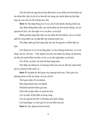 Cần tìm hiểu tài nguyên du lịch điển hình và các điểm thu hút khách tại
các điểm đến, đây là yếu tố cơ bản để xây dựng các tuyến điểm du lịch đáp
ứng các yêu cầu của thị trường mục tiêu.
Bước 4: Thu thập thông tin về các yếu tố cấu thành chương trình tour.
Xác định những điểm đến, các tuyến điểm du lịch truyền thống, các tài
nguyên du lịch, các tiện nghi và cơ sở phục vụ du lịch.
Đánh giá khả năng đón tiếp của các điểm thu hút khách, các cơ sở tiện
nghi bổ sung nhằm tạo sự hấp dẫn cho chương trình tour.
Thu thập, đánh giá khả năng tiếp cận các tài nguyên và điểm đến du
lịch.
Các thông tin về cơ sở hạ tầng phục vụ cho chương trình tour: cơ sở ăn
uống, lưu trú, sân bay…Việc nghiên cứu này cho phép xây dựng các phương
án tiếp cận tuyến điểm du lịch và các cơ sở tiện nghi phục vụ du lịch.
Các lễ hội, sự kiện văn hóa thể thao hàng năm.
Thu thập các thông tin về chương trình tour của các đối thủ cạnh tranh:
giá cả, chương trình, dịch vụ…
Bước 5: Sự phân bổ thời gian của chương trình tour. Thời gian của
chương trình có thể tùy thuộc vào các yếu tố:
Thời gian nhàn rỗi của khách.
Khả năng thanh toán của khách.
Số khách dự kiến tham gia tour.
Thời tiết tại điểm đến và tuyến du lịch.
Các sự kiện, lễ hội diễn ra trong vùng.
Các tài nguyên du lịch và khoảng cách giữa chúng.
Các hoạt động vui chơi giải trí tại các điểm du lịch.
Bước 6: Xây dựng lộ trình du lịch.
75
 