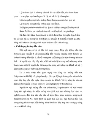 Lộ trình du lịch là trình tự và cách đi, các điểm đến, các điểm tham
quan , cơ sở phục vụ cho chuyến đi. Lịch trình du lịch bao gồm:
Nội dung chương trình, những điểm tham quan vui chơi giải trí.
Lộ trình và các cột mốc cơ bản của chuyến đi.
Thời gian phân bổ mà khách du lịch sẽ trải qua trong suốt chuyến đi.
Bước 7: Kiểm tra vận hành thực tế và điều chỉnh cho phù hợp.
Để đảm bảo tất cả thông tin và lộ trình được thực hiện phù hợp, kiểm
tra lại toàn bộ các thông tin, thực hiện các chuyến đi thực tế để đánh giá khả
năng phù hợp cảu chương trình trước khi đưa đến khách hàng.
c, Chất lượng hướng dẫn viên
Đội ngũ này có vai trò đặc biệt quan trọng, đóng góp không nhỏ vào
hiệu quả của chuyến đi và khả năng hấp dẫn của các chương trình du lịch. Có
thể nói hưỡng dẫn viên là yếu tố con người cuối cùng của một chương trình du
lịch. Là người trực tiếp tiếp xúc với khách du lịch trong suốt chương trình,
hướng dẫn viên là người đại diện công ty trong việc phục vụ khách và xử lý
các tình huống xảy ra trong chương trình.
Do ý thức được tầm quan trọng của công tác hướng dẫn nên
Saigontourist Hà Nội cố gắng chọn lọc, đào tạo đội ngũ hướng dẫn viên chuẩn
mực, đáp ứng nhu cầu ngày càng cao của du khách. Vì vậy công ty luôn có
đội ngũ hướng dẫn viên có trình độ, kinh nghiệm xử lý tình huống.
Ngoài đội ngũ hướng dẫn viên chính thức, Saigontourist Hà Nội còn sử
dụng đội ngũ cộng tác viên hướng dẫn giỏi, trải qua những đợt kiểm tra
nghiêm ngặt, đáp ứng các yêu cầu về kiến thức, kinh nghiệm, ngoại ngữ.
Saigontourist Hà Nội luôn dành sự quan tâm đến đội ngũ hướng dẫn viên
trong công tác đào tạo, bồi dưỡng trình độ nhằm đáp ứng nhu cầu ngày càng
cao của khách hàng.
76
 