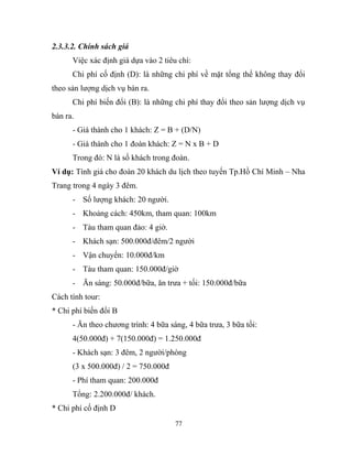 2.3.3.2. Chính sách giá
Việc xác định giá dựa vào 2 tiêu chí:
Chi phí cố định (D): là những chi phí về mặt tổng thể không thay đổi
theo sản lượng dịch vụ bán ra.
Chi phí biến đổi (B): là những chi phí thay đổi theo sản lượng dịch vụ
bán ra.
- Giá thành cho 1 khách: Z = B + (D/N)
- Giá thành cho 1 đoàn khách: Z = N x B + D
Trong đó: N là số khách trong đoàn.
Ví dụ: Tính giá cho đoàn 20 khách du lịch theo tuyến Tp.Hồ Chí Minh – Nha
Trang trong 4 ngày 3 đêm.
- Số lượng khách: 20 người.
- Khoảng cách: 450km, tham quan: 100km
- Tàu tham quan đảo: 4 giờ.
- Khách sạn: 500.000đ/đêm/2 người
- Vận chuyển: 10.000đ/km
- Tàu tham quan: 150.000đ/giờ
- Ăn sáng: 50.000đ/bữa, ăn trưa + tối: 150.000đ/bữa
Cách tính tour:
* Chi phí biến đổi B
- Ăn theo chương trình: 4 bữa sáng, 4 bữa trưa, 3 bữa tối:
4(50.000đ) + 7(150.000đ) = 1.250.000đ
- Khách sạn: 3 đêm, 2 người/phòng
(3 x 500.000đ) / 2 = 750.000đ
- Phí tham quan: 200.000đ
Tổng: 2.200.000đ/ khách.
* Chi phí cố định D
77
 