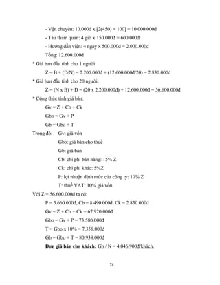 - Vận chuyển: 10.000đ x [2(450) + 100] = 10.000.000đ
- Tàu tham quan: 4 giờ x 150.000đ = 600.000đ
- Hướng dẫn viên: 4 ngày x 500.000đ = 2.000.000đ
Tổng: 12.600.000đ
* Giá ban đầu tính cho 1 người:
Z = B + (D/N) = 2.200.000đ + (12.600.000đ/20) = 2.830.000đ
* Giá ban đầu tính cho 20 người:
Z = (N x B) + D = (20 x 2.200.000đ) + 12.600.000đ = 56.600.000đ
* Công thức tính giá bán:
Gv = Z + Cb + Ck
Gbo = Gv + P
Gb = Gbo + T
Trong đó: Gv: giá vốn
Gbo: giá bán cho thuế
Gb: giá bán
Cb: chi phí bán hàng: 15% Z
Ck: chi phí khác: 5%Z
P: lợi nhuận định mức của công ty: 10% Z
T: thuế VAT: 10% giá vốn
Với Z = 56.600.000đ ta có:
P = 5.660.000đ, Cb = 8.490.000đ, Ck = 2.830.000đ
Gv = Z + Cb + Ck = 67.920.000đ
Gbo = Gv + P = 73.580.000đ
T = Gbo x 10% = 7.358.000đ
Gb = Gbo + T = 80.938.000đ
Đơn giá bán cho khách: Gb / N = 4.046.900đ/khách.
78
 
