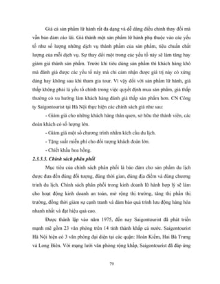 Giá cả sản phẩm lữ hành rất đa dạng và dễ dàng điều chỉnh thay đổi mà
vẫn bảo đảm cáo lãi. Giá thành một sản phẩm lữ hành phụ thuộc vào các yếu
tố như số lượng những dịch vụ thành phầm của sản phẩm, tiêu chuẩn chất
lượng của mỗi dịch vụ. Sự thay đổi một trong các yếu tố này sẽ làm tăng hay
giảm giá thành sản phẩm. Trước khi tiêu dùng sản phẩm thì khách hàng khó
mà đánh giá được các yếu tố này mà chỉ cảm nhận được giá trị này có xứng
đáng hay không sau khi tham gia tour. Vì vậy đối với sản phẩm lữ hành, giá
thấp không phải là yếu tố chính trong việc quyết định mua sản phẩm, giá thấp
thường có xu hướng làm khách hàng đánh giá thấp sản phẩm hơn. CN Công
ty Saigontourist tại Hà Nội thực hiện các chính sách giá như sau:
- Giảm giá cho những khách hàng thân quen, sở hữu thẻ thành viên, các
đoàn khách có số lượng lớn.
- Giảm giá một số chương trình nhằm kích cầu du lịch.
- Tặng suất miễn phí cho đối tượng khách đoàn lớn.
- Chiết khấu hoa hồng.
2.3.3.3. Chính sách phân phối
Mục tiêu của chính sách phân phối là bảo đảm cho sản phẩm du lịch
được đưa đến đúng đối tượng, đúng thời gian, đúng địa điểm và đúng chương
trình du lịch. Chính sách phân phối trong kinh doanh lữ hành hợp lý sẽ làm
cho hoạt động kinh doanh an toàn, mở rộng thị trường, tăng thị phần thị
trường, đồng thời giảm sự cạnh tranh và dảm bảo quá trình lưu động hàng hóa
nhanh nhất và đạt hiệu quả cao.
Được thành lập vào năm 1975, đến nay Saigontourist đã phát triển
mạnh mẽ gồm 23 văn phòng trên 14 tỉnh thành khắp cả nước. Saigontourist
Hà Nội hiện có 3 văn phòng đại diện tại các quận: Hoàn Kiếm, Hai Bà Trưng
và Long Biên. Với mạng lưới văn phòng rộng khắp, Saigontourist đã đáp ứng
79
 