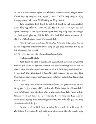 du lịch. Có một số nước, ngành kinh tế du lịch được đặt vào vị trí ngành kinh
tế mũi nhọn, tỷ trọng thu nhập ngoại tệ chiếm 30-50% và tỷ trọng lao động
trong ngành du lịch chiếm 20-30% tổng lao động cả nước.
Trên góc độ nhà kinh doanh du lịch, kinh doanh du lịch là ngành kinh
doanh tổng hợp nhằm thỏa mãn nhu cầu đặc biệt (nhu cầu du lịch) của con
người. Muốn tạo ra một dịch vụ được người tiêu dùng chấp nhận và đánh giá
cao, buộc người phục vụ phải tìm hiểu, điều chỉnh hành vi của mình sao cho
phù hợp với hành vi của người tiêu dùng du lịch.
Như vậy, Kinh doanh du lịch là việc thực hiện một, hoặc một số hay tất
cả các công đoạn của quá trình hoạt động du lịch hoặc thực hiện dịch vụ du
lịch nhằm mục đích sinh lời.
1.1.2.3. Các loại hình chủ yếu của kinh doanh du lịch
Kinh doanh lữ hành
Kinh doanh lữ hành là ngành kinh doanh bằng cách bán các chương
trình du lịch (tour), có nghĩa là sản xuất, đổi mới các chương trình du lịch và
tổ chức thực hiện chương trình du lịch đó. Đây là hiện tượng kinh doanh đặc
trưng của du lịch. Kinh doanh lữ hành là ngành chủ chốt của hoạt động kinh
tế du lịch, nó được coi như một ngành công nghiệp có vai trò thúc đẩy sự phát
triển du lịch.
Hoạt động kinh doanh lữ hành được thể hiện qua quá trình chọn lọc các
tài nguyên du lịch về thiên nhiên và nhân văn để cấu thành sản phẩm du lịch ở
dạng thô để cuối cùng xây dựng nên các chương trình du lịch. Doanh nghiệp
lữ hành với tư cạch là nơi môi giới (bán) các dịch vụ hàng hóa được sản xuất
từ các doanh nghiệp khác, chuyên ngành để thu một phần tiền quỹ tiêu dùng
cá nhân của khách du lịch.
Do vậy, ta có thể hình dung ra những dịch vụ mà nó có thể cung cấp
cho khách, từ việc đăng ký chỗ ngồi trong các phương tiện vận chuyển (máy
8
 