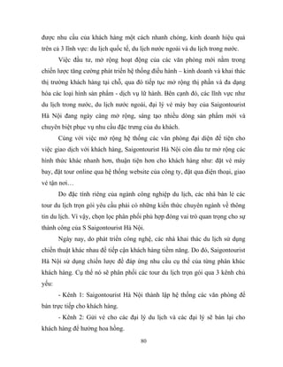 được nhu cầu của khách hàng một cách nhanh chóng, kinh doanh hiệu quả
trên cả 3 lĩnh vực: du lịch quốc tế, du lịch nước ngoài và du lịch trong nước.
Việc đầu tư, mở rộng hoạt động của các văn phòng mới nằm trong
chiến lược tăng cường phát triển hệ thống điều hành – kinh doanh và khai thác
thị trường khách hàng tại chỗ, qua đó tiếp tục mở rộng thị phần và đa dạng
hóa các loại hình sản phẩm - dịch vụ lữ hành. Bên cạnh đó, các lĩnh vực như
du lịch trong nước, du lịch nước ngoài, đại lý vé máy bay của Saigontourist
Hà Nội đang ngày càng mở rộng, sáng tạo nhiều dòng sản phẩm mới và
chuyên biệt phục vụ nhu cầu đặc trưng của du khách.
Cùng với việc mở rộng hệ thống các văn phòng đại diện để tiện cho
việc giao dịch với khách hàng, Saigontourist Hà Nội còn đầu tư mở rộng các
hình thức khác nhanh hơn, thuận tiện hơn cho khách hàng như: đặt vé máy
bay, đặt tour online qua hệ thống website của công ty, đặt qua điện thoại, giao
vé tận nơi…
Do đặc tính riêng của ngành công nghiệp du lịch, các nhà bán lẻ các
tour du lịch trọn gói yêu cầu phải có những kiến thức chuyên ngành về thông
tin du lịch. Vì vậy, chọn lọc phân phối phù hợp đóng vai trò quan trọng cho sự
thành công của S Saigontourist Hà Nội.
Ngày nay, do phát triển công nghệ, các nhà khai thác du lịch sử dụng
chiến thuật khác nhau để tiếp cận khách hàng tiềm năng. Do đó, Saigontourist
Hà Nội sử dụng chiến lược để đáp ứng nhu cầu cụ thể của từng phân khúc
khách hàng. Cụ thể nó sẽ phân phối các tour du lịch trọn gói qua 3 kênh chủ
yếu:
- Kênh 1: Saigontourist Hà Nội thành lập hệ thống các văn phòng để
bán trực tiếp cho khách hàng.
- Kênh 2: Gửi vé cho các đại lý du lịch và các đại lý sẽ bán lại cho
khách hàng để hưởng hoa hồng.
80
 