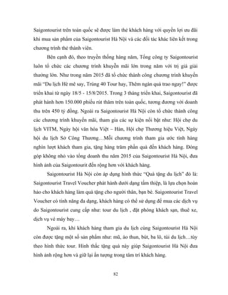 Saigontourist trên toàn quốc sẽ được làm thẻ khách hàng với quyền lợi ưu đãi
khi mua sản phẩm của Saigontourist Hà Nội và các đối tác khác liên kết trong
chương trình thẻ thành viên.
Bên cạnh đó, theo truyền thống hàng năm, Tổng công ty Saigontourist
luôn tổ chức các chương trình khuyễn mãi lớn trong năm với trị giá giải
thưởng lớn. Như trong năm 2015 đã tổ chức thành công chương trình khuyến
mãi “Du lịch Hè mê say, Trúng 40 Tour hay, Thêm ngàn quà trao ngay!” được
triển khai từ ngày 18/5 - 15/8/2015. Trong 3 tháng triển khai, Saigontourist đã
phát hành hơn 150.000 phiếu rút thăm trên toàn quốc, tương đương với doanh
thu trên 450 tỷ đồng. Ngoài ra Saigontourist Hà Nội còn tổ chức thành công
các chương trình khuyến mãi, tham gia các sự kiện nổi bật như: Hội chợ du
lịch VITM, Ngày hội văn hóa Việt – Hàn, Hội chợ Thương hiệu Việt, Ngày
hội du lịch Sở Công Thương…Mỗi chương trình tham gia ước tính hàng
nghìn lượt khách tham gia, tặng hàng trăm phần quà đến khách hàng. Đóng
góp không nhỏ vào tổng doanh thu năm 2015 của Saigontourist Hà Nội, đưa
hình ảnh của Saigontourit đến rộng hơn với khách hàng.
Saigontourist Hà Nội còn áp dụng hình thức “Quà tặng du lịch” đó là:
Saigontourist Travel Voucher phát hành dưới dạng tấm thiệp, là lựa chọn hoàn
hảo cho khách hàng làm quà tặng cho người thân, bạn bè. Saigontourist Travel
Voucher có tính năng đa dạng, khách hàng có thể sử dụng để mua các dịch vụ
do Saigontourist cung cấp như: tour du lịch , đặt phòng khách sạn, thuê xe,
dịch vụ vé máy bay…
Ngoài ra, khi khách hàng tham gia du lịch cùng Saigontourist Hà Nội
còn được tặng một số sản phẩm như: mũ, áo thun, bút, ba lô, túi du lịch…tùy
theo hình thức tour. Hình thắc tặng quà này giúp Saigontourist Hà Nội đưa
hình ảnh rộng hơn và giữ lại ấn tượng trong tâm trí khách hàng.
82
 