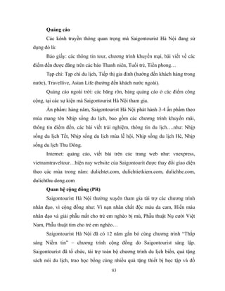 Quảng cáo
Các kênh truyền thông quan trọng mà Saigontourist Hà Nội đang sử
dụng đó là:
Báo giấy: các thông tin tour, chương trình khuyến mại, bài viết về các
điểm đến được đăng trên các báo Thanh niên, Tuổi trẻ, Tiền phong…
Tạp chí: Tạp chí du lịch, Tiếp thị gia đình (hướng đến khách hàng trong
nước), Travellive, Asian Life (hướng đến khách nước ngoài).
Quảng cáo ngoài trời: các băng rôn, bảng quảng cáo ở các điểm công
cộng, tại các sự kiện mà Saigontourist Hà Nội tham gia.
Ấn phẩm: hàng năm, Saigontourist Hà Nội phát hành 3-4 ấn phẩm theo
mùa mang tên Nhịp sống du lịch, bao gồm các chương trình khuyến mãi,
thông tin điểm đến, các bài viết trải nghiệm, thông tin du lịch….như: Nhịp
sống du lịch Tết, Nhịp sống du lịch mùa lễ hội, Nhịp sống du lịch Hè, Nhịp
sống du lịch Thu Đông.
Internet: quảng cáo, viết bài trên các trang web như: vnexpress,
vietnamtraveltour…hiện nay website của Saigontourit được thay đổi giao diện
theo các mùa trong năm: dulichtet.com, dulichtietkiem.com, dulichhe.com,
dulichthu-dong.com
Quan hệ cộng đồng (PR)
Saigontourist Hà Nội thường xuyên tham gia tài trợ các chương trình
nhân đạo, vì cộng đồng như: Vì nạn nhân chất độc màu da cam, Hiến máu
nhân đạo và giải phẫu mắt cho trẻ em nghèo bị mù, Phẫu thuật Nụ cười Việt
Nam, Phẫu thuật tim cho trẻ em nghèo…
Saigontourist Hà Nội đã có 12 năm gắn bó cùng chương trình “Thắp
sáng Niềm tin” – chương trình cộng đồng do Saigontourist sáng lập.
Saigontourist đã tổ chức, tài trợ toàn bộ chương trình du lịch biển, quà tặng
sách nói du lịch, trao học bổng cùng nhiều quà tặng thiết bị học tập và đồ
83
 