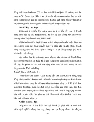 dùng sinh hoạt cho hơn 6.000 em học sinh khiếm thị của 10 trường, mái ấm
trong suốt 12 năm qua. Đây là sự tri ân sâu sắc đến cộng đồng bởi sự phát
triển và những kết quả mà Saigontourist Hà Nội đạt được đến nay là nhờ sự
tin yêu vững chắc của đông đảo khách hàng và cộng đồng xã hội.
Marketing trực tiếp
Gửi email trực tiếp đến khách hàng: để trực tiếp tiếp cận với khách
hàng mục tiêu cụ thể, Saigontourist Hà Nội sẽ gửi thông báo khi có các
chương trình khuyến mãi, tour du lịch mới.
Gửi tin nhắn điện thoại đến các khách hàng có nhu cầu nhận thông tin
các chương trình mới, tour khuyến mại. Tin nhắn chỉ gửi cho những khách
hàng có đăng kí và nhu cầu để giữ cho chi phí lợi ích và ngăn chặn gây phiền
nhiễu cho khách hàng.
Ấn phẩm: Các ấn phẩm này được chuyển đến tận tay các khách hàng
theo đường bưu điện và được đặt ở các văn phòng, địa điểm công cộng liên
kết đặt ấn phẩm để có thể mở rộng hình ảnh và đưa thông tin của
Saigontourist đến khách hàng.
2.3.3.5. Chính sách nhân lực
Với triết lý kinh doanh “Luôn hướng đến kinh doanh, khách hàng, cộng
đồng và nhân viên”. Do đó, mọi kế hoạch, hành động hướng đến kinh doanh,
khách hàng nhằm mang lại hiệu quả kinh doanh của công ty, từ đó sẽ có điều
kiện tăng thu nhập, nâng cao chất lượng cuộc sống của nhân viên. Tạo điều
kiện làm việc thuận lợi nhất về mặt vật chất và tinh thần để tăng động lực làm
việc tích cực của nhân viên, phục vụ khách hàng một cách tốt nhất và cho mục
tiêu phát triển của công ty.
Chính sách đào tạo
Saigontourist Hà Nội luôn tạo mọi điều kiện giúp mỗi cá nhân phát
triển nghề nghiệp, đồng thời xây dựng một lực lượng nhân viên chuyên
84
 