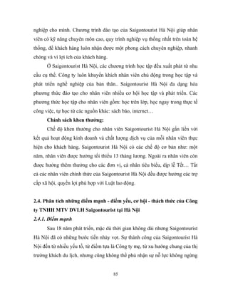 nghiệp cho mình. Chương trình đào tạo của Saigontourist Hà Nội giúp nhân
viên có kỹ năng chuyên môn cao, quy trình nghiệp vụ thống nhất trên toàn hệ
thống, để khách hàng luôn nhận được một phong cách chuyên nghiệp, nhanh
chóng và vì lợi ích của khách hàng.
Ở Saigontourist Hà Nội, các chương trình học tập đều xuất phát từ nhu
cầu cụ thể. Công ty luôn khuyến khích nhân viên chủ động trong học tập và
phát triển nghề nghiệp của bản thân.. Saigontourist Hà Nội đa dạng hóa
phương thức đào tạo cho nhân viên nhiều cơ hội học tập và phát triển. Các
phương thức học tập cho nhân viên gồm: học trên lớp, học ngay trong thực tế
công việc, tự học từ các nguồn khác: sách báo, internet…
Chính sách khen thưởng:
Chế độ khen thưởng cho nhân viên Saigontourist Hà Nội gắn liền với
kết quả hoạt động kinh doanh và chất lượng dịch vụ của mỗi nhân viên thực
hiện cho khách hàng. Saigontourist Hà Nội có các chế độ cơ bản như: một
năm, nhân viên được hưởng tối thiểu 13 tháng lương. Ngoài ra nhân viên còn
được hưởng thêm thưởng cho các đơn vị, cá nhân tiêu biểu, dịp lễ Tết… Tất
cả các nhân viên chính thức của Saigontourist Hà Nội đều được hưởng các trợ
cấp xã hội, quyền lợi phù hợp với Luật lao động.
2.4. Phân tích những điểm mạnh - điểm yếu, cơ hội - thách thức của Công
ty TNHH MTV DVLH Saigontourist tại Hà Nội
2.4.1. Điểm mạnh
Sau 18 năm phát triển, mặc dù thời gian không dài nhưng Saigontourist
Hà Nội đã có những bước tiến nhảy vọt. Sự thành công của Saigontourist Hà
Nội đến từ nhiều yếu tố, từ điểm tựa là Công ty mẹ, từ xu hướng chung của thị
trường khách du lịch, nhưng cũng không thể phủ nhận sự nỗ lực không ngừng
85
 