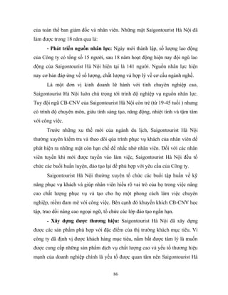 của toàn thể ban giám đốc và nhân viên. Những mặt Saigontourist Hà Nội đã
làm được trong 18 năm qua là:
- Phát triển nguồn nhân lực: Ngày mới thành lập, số lượng lao động
của Công ty có tổng số 15 người, sau 18 năm hoạt động hiện nay đội ngũ lao
động của Saigontourist Hà Nội hiện tại là 141 người. Nguồn nhân lực hiện
nay cơ bản đáp ứng về số lượng, chất lượng và hợp lý về cơ cấu ngành nghề.
Là một đơn vị kinh doanh lữ hành với tính chuyên nghiệp cao,
Saigontourist Hà Nội luôn chú trọng tới trình độ nghiệp vụ nguồn nhân lực.
Tuy đội ngũ CB-CNV của Saigontourist Hà Nội còn trẻ (từ 19-45 tuổi ) nhưng
có trình độ chuyên môn, giàu tính sáng tạo, năng động, nhiệt tình và tậm tâm
với công việc.
Trước những xu thế mời của ngành du lịch, Saigontourist Hà Nội
thường xuyên kiểm tra và theo dõi qúa trình phục vụ khách của nhân viên để
phát hiện ra những mặt còn hạn chế để nhắc nhở nhân viên. Đối với các nhân
viên tuyển khi mới được tuyển vào làm việc, Saigontourist Hà Nội đều tổ
chức các buổi huấn luyện, đào tạo lại để phù hợp với yêu cầu của Công ty.
Saigontourist Hà Nội thường xuyên tổ chức các buổi tập huấn về kỹ
năng phục vụ khách và giúp nhân viên hiểu rõ vai trò của họ trong việc nâng
cao chất lượng phục vụ và tạo cho họ một phong cách làm việc chuyên
nghiệp, niềm đam mê với công việc. Bên cạnh đó khuyến khích CB-CNV học
tập, trao dồi nâng cao ngoại ngữ, tổ chức các lớp đào tạo ngắn hạn.
- Xây dựng được thương hiệu: Saigontourist Hà Nội đã xây dựng
được các sản phẩm phù hợp với đặc điểm của thị trường khách mục tiêu. Vì
công ty đã định vị được khách hàng mục tiêu, nắm bắt được tâm lý là muốn
được cung cấp những sản phẩm dịch vụ chất lượng cao và yếu tố thương hiệu
mạnh của doanh nghiệp chính là yếu tố được quan tâm nên Saigontourist Hà
86
 