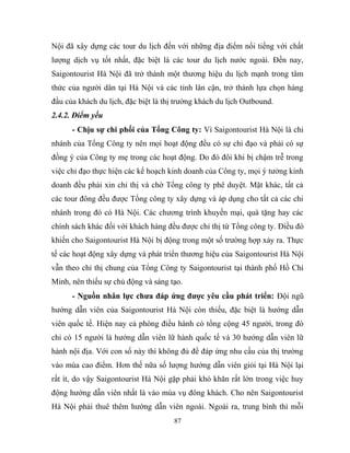 Nội đã xây dựng các tour du lịch đến với những địa điểm nổi tiếng với chất
lượng dịch vụ tốt nhất, đặc biệt là các tour du lịch nước ngoài. Đến nay,
Saigontourist Hà Nội đã trở thành một thương hiệu du lịch mạnh trong tâm
thức của người dân tại Hà Nội và các tỉnh lân cận, trở thành lựa chọn hàng
đầu của khách du lịch, đặc biệt là thị trường khách du lịch Outbound.
2.4.2. Điểm yếu
- Chịu sự chi phối của Tổng Công ty: Vì Saigontourist Hà Nội là chi
nhánh của Tổng Công ty nên mọi hoạt động đều có sự chỉ đạo và phải có sự
đồng ý của Công ty mẹ trong các hoạt động. Do đó đôi khi bị chậm trễ trong
việc chỉ đạo thực hiện các kế hoạch kinh doanh của Công ty, mọi ý tưởng kinh
doanh đều phải xin chỉ thị và chờ Tổng công ty phê duyệt. Mặt khác, tất cả
các tour đông đều được Tổng công ty xây dựng và áp dụng cho tất cả các chi
nhánh trong đó có Hà Nội. Các chương trình khuyến mại, quà tặng hay các
chính sách khác đối với khách hàng đều được chỉ thị từ Tổng công ty. Điều đó
khiến cho Saigontourist Hà Nội bị động trong một số trường hợp xảy ra. Thực
tế các hoạt động xây dựng và phát triển thương hiệu của Saigontourist Hà Nội
vẫn theo chỉ thị chung của Tổng Công ty Saigontourist tại thành phố Hồ Chí
Minh, nên thiếu sự chủ động và sáng tạo.
- Nguồn nhân lực chưa đáp ứng được yêu cầu phát triển: Đội ngũ
hướng dẫn viên của Saigontourist Hà Nội còn thiếu, đặc biệt là hướng dẫn
viên quốc tế. Hiện nay cả phòng điều hành có tổng cộng 45 người, trong đó
chỉ có 15 người là hướng dẫn viên lữ hành quốc tế và 30 hướng dẫn viên lữ
hành nội địa. Với con số này thì không đủ để đáp ứng nhu cầu của thị trường
vào mùa cao điểm. Hơn thế nữa số lượng hướng dẫn viên giỏi tại Hà Nội lại
rất ít, do vậy Saigontourist Hà Nội gặp phải khó khăn rất lớn trong việc huy
động hướng dẫn viên nhất là vào mùa vụ đông khách. Cho nên Saigontourist
Hà Nội phải thuê thêm hướng dẫn viên ngoài. Ngoài ra, trung bình thì mỗi
87
 