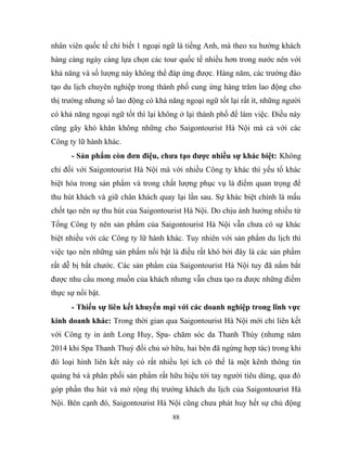 nhân viên quốc tế chỉ biết 1 ngoại ngữ là tiếng Anh, mà theo xu hướng khách
hàng càng ngày càng lựa chọn các tour quốc tế nhiều hơn trong nước nên với
khả năng và số lượng này không thể đáp ứng được. Hàng năm, các trường đào
tạo du lịch chuyên nghiệp trong thành phố cung ứng hàng trăm lao động cho
thị trường nhưng số lao động có khả năng ngoại ngữ tốt lại rất ít, những người
có khả năng ngoại ngữ tốt thì lại không ở lại thành phố để làm việc. Điều này
cũng gây khó khăn không những cho Saigontourist Hà Nội mà cả với các
Công ty lữ hành khác.
- Sản phẩm còn đơn điệu, chưa tạo được nhiều sự khác biệt: Không
chỉ đối với Saigontourist Hà Nội mà với nhiều Công ty khác thì yếu tố khác
biệt hóa trong sản phẩm và trong chất lượng phục vụ là điểm quan trọng để
thu hút khách và giữ chân khách quay lại lần sau. Sự khác biệt chính là mấu
chốt tạo nên sự thu hút của Saigontourist Hà Nội. Do chịu ảnh hưởng nhiều từ
Tổng Công ty nên sản phẩm của Saigontourist Hà Nội vẫn chưa có sự khác
biệt nhiều với các Công ty lữ hành khác. Tuy nhiên với sản phẩm du lịch thì
việc tạo nên những sản phẩm nổi bật là điều rất khó bởi đây là các sản phẩm
rất dễ bị bắt chước. Các sản phẩm của Saigontourist Hà Nội tuy đã nắm bắt
được nhu cầu mong muốn của khách nhưng vẫn chưa tạo ra được những điểm
thực sự nổi bật.
- Thiếu sự liên kết khuyến mại với các doanh nghiệp trong lĩnh vực
kinh doanh khác: Trong thời gian qua Saigontourist Hà Nội mới chỉ liên kết
với Công ty in ảnh Long Huy, Spa- chăm sóc da Thanh Thúy (nhưng năm
2014 khi Spa Thanh Thuý đổi chủ sở hữu, hai bên đã ngừng hợp tác) trong khi
đó loại hình liên kết này có rất nhiều lợi ích có thể là một kênh thông tin
quảng bá và phân phối sản phẩm rất hữu hiệu tới tay người tiêu dùng, qua đó
góp phần thu hút và mở rộng thị trường khách du lịch của Saigontourist Hà
Nội. Bên cạnh đó, Saigontourist Hà Nội cũng chưa phát huy hết sự chủ động
88
 