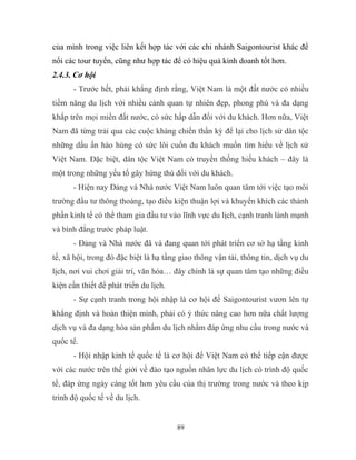 của mình trong việc liên kết hợp tác với các chi nhánh Saigontourist khác để
nối các tour tuyến, cũng như hợp tác để có hiệu quả kinh doanh tốt hơn.
2.4.3. Cơ hội
- Trước hết, phải khẳng định rằng, Việt Nam là một đất nước có nhiều
tiềm năng du lịch với nhiều cảnh quan tự nhiên đẹp, phong phú và đa dạng
khắp trên mọi miền đất nước, có sức hấp dẫn đối với du khách. Hơn nữa, Việt
Nam đã từng trải qua các cuộc kháng chiến thần kỳ để lại cho lịch sử dân tộc
những dấu ấn hào hùng có sức lôi cuốn du khách muốn tìm hiểu về lịch sử
Việt Nam. Đặc biệt, dân tộc Việt Nam có truyền thống hiếu khách – đây là
một trong những yếu tố gây hứng thú đối với du khách.
- Hiện nay Đảng và Nhà nước Việt Nam luôn quan tâm tới việc tạo môi
trường đầu tư thông thoáng, tạo điều kiện thuận lợi và khuyến khích các thành
phần kinh tế có thể tham gia đầu tư vào lĩnh vực du lịch, cạnh tranh lành mạnh
và bình đẳng trước pháp luật.
- Đảng và Nhà nước đã và đang quan tới phát triển cơ sở hạ tầng kinh
tế, xã hội, trong đó đặc biệt là hạ tầng giao thông vận tải, thông tin, dịch vụ du
lịch, nơi vui chơi giải trí, văn hóa… đây chính là sự quan tâm tạo những điều
kiện cần thiết để phát triển du lịch.
- Sự cạnh tranh trong hội nhập là cơ hội để Saigontourist vươn lên tự
khẳng định và hoàn thiện mình, phải có ý thức nâng cao hơn nữa chất lượng
dịch vụ và đa dạng hóa sản phẩm du lịch nhằm đáp ứng nhu cầu trong nước và
quốc tế.
- Hội nhập kinh tế quốc tế là cơ hội để Việt Nam có thể tiếp cận được
với các nước trên thế giới về đào tạo nguồn nhân lực du lịch có trình độ quốc
tế, đáp ứng ngày càng tốt hơn yêu cầu của thị trường trong nước và theo kịp
trình độ quốc tế về du lịch.
89
 