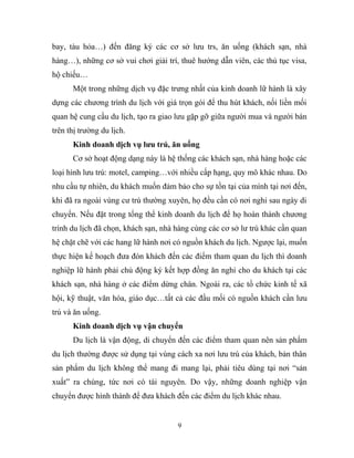 bay, tàu hỏa…) đến đăng ký các cơ sở lưu trs, ăn uống (khách sạn, nhà
hàng…), những cơ sở vui chơi giải trí, thuê hướng dẫn viên, các thủ tục visa,
hộ chiếu…
Một trong những dịch vụ đặc trưng nhất của kinh doanh lữ hành là xây
dựng các chương trình du lịch với giá trọn gói để thu hút khách, nối liền mối
quan hệ cung cầu du lịch, tạo ra giao lưu gặp gỡ giữa người mua và người bán
trên thị trường du lịch.
Kinh doanh dịch vụ lưu trú, ăn uống
Cơ sở hoạt động dạng này là hệ thống các khách sạn, nhà hàng hoặc các
loại hình lưu trú: motel, camping…với nhiều cấp hạng, quy mô khác nhau. Do
nhu cầu tự nhiên, du khách muốn đảm bảo cho sự tồn tại của mình tại nơi đến,
khi đã ra ngoài vùng cư trú thường xuyên, họ đều cần có nơi nghỉ sau ngày di
chuyển. Nếu đặt trong tổng thể kinh doanh du lịch để họ hoàn thành chương
trình du lịch đã chọn, khách sạn, nhà hàng cùng các cơ sở lư trú khác cần quan
hệ chặt chẽ với các hang lữ hành nơi có nguồn khách du lịch. Ngược lại, muốn
thực hiện kế hoạch đưa đón khách đến các điểm tham quan du lịch thì doanh
nghiệp lữ hành phải chủ động ký kết hợp đồng ăn nghỉ cho du khách tại các
khách sạn, nhà hàng ở các điểm dừng chân. Ngoài ra, các tổ chức kinh tế xã
hội, kỹ thuật, văn hóa, giáo dục…tất cả các đầu mối có nguồn khách cần lưu
trú và ăn uống.
Kinh doanh dịch vụ vận chuyển
Du lịch là vận động, di chuyển đến các điểm tham quan nên sản phẩm
du lịch thường được sử dụng tại vùng cách xa nơi lưu trú của khách, bản thân
sản phẩm du lịch không thể mang đi mang lại, phải tiêu dùng tại nơi “sản
xuất” ra chúng, tức nơi có tài nguyên. Do vậy, những doanh nghiệp vận
chuyển được hình thành để đưa khách đến các điểm du lịch khác nhau.
9
 