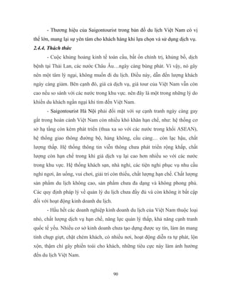 - Thương hiệu của Saigontourist trong bản đồ du lịch Việt Nam có vị
thế lớn, mang lại sự yên tâm cho khách hàng khi lựa chọn và sử dụng dịch vụ.
2.4.4. Thách thức
- Cuộc khủng hoảng kinh tế toàn cầu, bất ổn chính trị, khủng bố, dịch
bệnh tại Thái Lan, các nước Châu Âu…ngày càng bùng phát. Vì vậy, nó gây
nên một tâm lý ngại, không muốn đi du lịch. Điều này, dẫn đến lượng khách
ngày càng giảm. Bên cạnh đó, giá cả dịch vụ, giá tour của Việt Nam vẫn còn
cao nếu so sánh với các nước trong khu vực. nên đây là một trong những lý do
khiến du khách ngần ngại khi tìm đến Việt Nam.
- Saigontourist Hà Nội phải đối mặt với sự cạnh tranh ngày càng gay
gắt trong hoàn cảnh Việt Nam còn nhiều khó khăn hạn chế, như: hệ thống cơ
sở hạ tầng còn kém phát triển (thua xa so với các nước trong khối ASEAN),
hệ thống giao thông đường bộ, hàng không, cầu cảng… còn lạc hậu, chất
lượng thấp. Hệ thống thông tin viễn thông chưa phát triển rộng khắp, chất
lượng còn hạn chế trong khi giá dịch vụ lại cao hơn nhiều so với các nước
trong khu vực. Hệ thống khách sạn, nhà nghỉ, các tiện nghi phục vụ nhu cầu
nghỉ ngơi, ăn uống, vui chơi, giải trí còn thiếu, chất lượng hạn chế. Chất lượng
sản phẩm du lịch không cao, sản phẩm chưa đa dạng và không phong phú.
Các quy định pháp lý về quản lý du lịch chưa đầy đủ và còn không ít bất cập
đối với hoạt động kinh doanh du lịch.
- Hầu hết các doanh nghiệp kinh doanh du lịch của Việt Nam thuộc loại
nhỏ, chất lượng dịch vụ hạn chế, năng lực quản lý thấp, khả năng cạnh tranh
quốc tế yếu. Nhiều cơ sở kinh doanh chưa tạo dựng được uy tín, làm ăn mang
tính chụp giựt, chặt chém khách, có nhiều nơi, hoạt động diễn ra tự phát, lộn
xộn, thậm chí gây phiền toái cho khách, những tiêu cực này làm ảnh hưởng
đến du lịch Việt Nam.
90
 