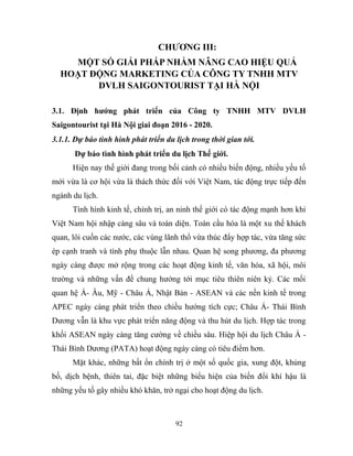CHƯƠNG III:
MỘT SỐ GIẢI PHÁP NHẰM NÂNG CAO HIỆU QUẢ
HOẠT ĐỘNG MARKETING CỦA CÔNG TY TNHH MTV
DVLH SAIGONTOURIST TẠI HÀ NỘI
3.1. Định hướng phát triển của Công ty TNHH MTV DVLH
Saigontourist tại Hà Nội giai đoạn 2016 - 2020.
3.1.1. Dự báo tình hình phát triển du lịch trong thời gian tới.
Dự báo tình hình phát triển du lịch Thế giới.
Hiện nay thế giới đang trong bối cảnh có nhiều biến động, nhiều yếu tố
mới vừa là cơ hội vừa là thách thức đối với Việt Nam, tác động trực tiếp đến
ngành du lịch.
Tình hình kinh tế, chính trị, an ninh thế giới có tác động mạnh hơn khi
Việt Nam hội nhập càng sâu và toàn diện. Toàn cầu hóa là một xu thế khách
quan, lôi cuốn các nước, các vùng lãnh thổ vừa thúc đẩy hợp tác, vừa tăng sức
ép cạnh tranh và tính phụ thuộc lẫn nhau. Quan hệ song phương, đa phương
ngày càng được mở rộng trong các hoạt động kinh tế, văn hóa, xã hội, môi
trường và những vấn đề chung hướng tới mục tiêu thiên niên kỷ. Các mối
quan hệ Á- Âu, Mỹ - Châu Á, Nhật Bản - ASEAN và các nền kinh tế trong
APEC ngày càng phát triển theo chiều hướng tích cực; Châu Á- Thái Bình
Dương vẫn là khu vực phát triển năng động và thu hút du lịch. Hợp tác trong
khối ASEAN ngày càng tăng cường về chiều sâu. Hiệp hội du lịch Châu Á -
Thái Bình Dương (PATA) hoạt động ngày càng có tiêu điểm hơn.
Mặt khác, những bất ổn chính trị ở một số quốc gia, xung đột, khủng
bố, dịch bệnh, thiên tai, đặc biệt những biểu hiện của biến đổi khí hậu là
những yếu tố gây nhiều khó khăn, trở ngại cho hoạt động du lịch.
92
 