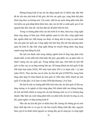 Khủng hoảng kinh tế tạo các tác động mạnh mẽ về nhiều mặt, đặc biệt
đã tái cấu trúc nền kinh tế thế giới, đòi hỏi các quốc gia, vùng lãnh thổ phải
thích ứng theo xu hướng mới. Các nước, nhất là các nước đang phát triển đều
tìm kiếm các giải pháp khôn khéo hơn, dựa vào lợi thế so sánh quốc gia về tài
nguyên độc đáo, bản sắc văn hóa dân tộc để phát triển du lịch.
Trong xu hướng phát triển của nền kinh tế tri thức, khoa học công nghệ
được ứng dụng có hiệu quả. Kinh nghiệm quản lý tiên tiến, công nghệ hiện
đại, nguồn nhân lực chất lượng cao được sử dụng như là công cụ cạnh tranh
chủ yếu giữa các quốc gia. Công nghệ mới làm thay đổi căn bản phương thức
quan hệ kinh tế, đặc biệt công nghệ thông tin truyền thông được ứng dụng
mạnh trong hoạt động du lịch.
Du lịch trở thành một trong những ngành kinh tế tổng hợp phát triển
nhanh nhất và lớn nhất trên bình diện thế giới, góp phần vào sự phát triển và
thịnh vượng của các quốc gia. Trong những năm qua, tình hình du lịch thế
giới và khu vực có sự tăng trưởng liên tục. Số lượng khách du lịch quốc tế đạt
940 triệu lượt (năm 2010), 983 triệu lượt (năm 2011) và chạm mốc 1 tỷ lượt
(năm 2012). Theo dự báo của tổ chức du lịch thế giới (UNWTO), trung bình
hàng năm tăng 43 triệu khách du lịch quốc tế. Đến năm 2020, khách du lịch
quốc tế sẽ đạt gần 1,4 tỷ lượt và năm 2030 đạt khoảng 1,8 tỷ lượt.
Du lịch là một xu hướng phổ biến trên toàn cầu, du lịch quốc tế liên tục
tăng trưởng và là ngành có khả năng phục hồi nhanh nhất sau khủng hoảng,
du lịch nội khối chiếm tỷ trọng lớn, du lịch khoảng cách xa có xu hướng tăng
nhanh. Đặc biệt các nước đang phát triển coi phát triển du lịch là công cụ xóa
đói, giảm nghèo và tăng trưởng kinh tế.
Nhu cầu du lịch thế giới có nhiều thay đổi, hướng tới những gía trị mới
được thiết lập trên cơ sở gía trị văn hóa truyền thống (tính độc đáo, nguyên
bản), giá trị tự nhiên (tính nguyên sơ, hoang dã), gía trị sáng tạo và công nghệ
93
 